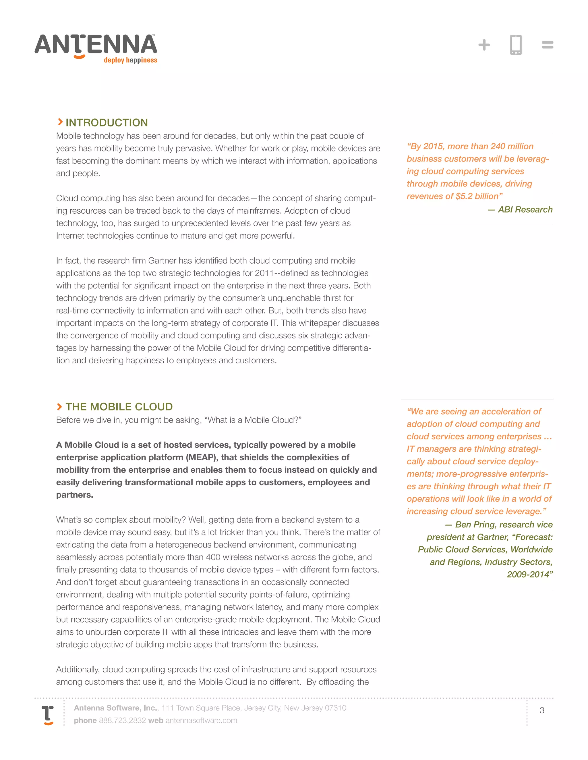 introduction
Mobile technology has been around for decades, but only within the past couple of
years has mobility become truly pervasive. Whether for work or play, mobile devices are       “By 2015, more than 240 million
fast becoming the dominant means by which we interact with information, applications          business customers will be leverag-
and people.                                                                                   ing cloud computing services
                                                                                              through mobile devices, driving
Cloud computing has also been around for decades—the concept of sharing comput-               revenues of $5.2 billion”
ing resources can be traced back to the days of mainframes. Adoption of cloud                                      — ABI Research
technology, too, has surged to unprecedented levels over the past few years as
Internet technologies continue to mature and get more powerful.

In fact, the research firm Gartner has identified both cloud computing and mobile
applications as the top two strategic technologies for 2011--defined as technologies
with the potential for significant impact on the enterprise in the next three years. Both
technology trends are driven primarily by the consumer’s unquenchable thirst for
real-time connectivity to information and with each other. But, both trends also have
important impacts on the long-term strategy of corporate IT. This whitepaper discusses
the convergence of mobility and cloud computing and discusses six strategic advan-
tages by harnessing the power of the Mobile Cloud for driving competitive differentia-
tion and delivering happiness to employees and customers.




  The Mobile Cloud                                                                            “We are seeing an acceleration of
Before we dive in, you might be asking, “What is a Mobile Cloud?”                             adoption of cloud computing and
                                                                                              cloud services among enterprises …
A Mobile Cloud is a set of hosted services, typically powered by a mobile                     IT managers are thinking strategi-
enterprise application platform (MEAP), that shields the complexities of                      cally about cloud service deploy-
mobility from the enterprise and enables them to focus instead on quickly and                 ments; more-progressive enterpris-
easily delivering transformational mobile apps to customers, employees and                    es are thinking through what their IT
partners.                                                                                     operations will look like in a world of
                                                                                              increasing cloud service leverage.”
What’s so complex about mobility? Well, getting data from a backend system to a
                                                                                                       — Ben Pring, research vice
mobile device may sound easy, but it’s a lot trickier than you think. There’s the matter of
                                                                                                  president at Gartner, “Forecast:
extricating the data from a heterogeneous backend environment, communicating
                                                                                                Public Cloud Services, Worldwide
seamlessly across potentially more than 400 wireless networks across the globe, and
                                                                                                   and Regions, Industry Sectors,
finally presenting data to thousands of mobile device types – with different form factors.
                                                                                                                      2009-2014”
And don’t forget about guaranteeing transactions in an occasionally connected
environment, dealing with multiple potential security points-of-failure, optimizing
performance and responsiveness, managing network latency, and many more complex
but necessary capabilities of an enterprise-grade mobile deployment. The Mobile Cloud
aims to unburden corporate IT with all these intricacies and leave them with the more
strategic objective of building mobile apps that transform the business.

Additionally, cloud computing spreads the cost of infrastructure and support resources
among customers that use it, and the Mobile Cloud is no different. By offloading the

    Antenna Software, Inc., 111 Town Square Place, Jersey City, New Jersey 07310                                                 3
    phone 888.723.2832 web antennasoftware.com
 