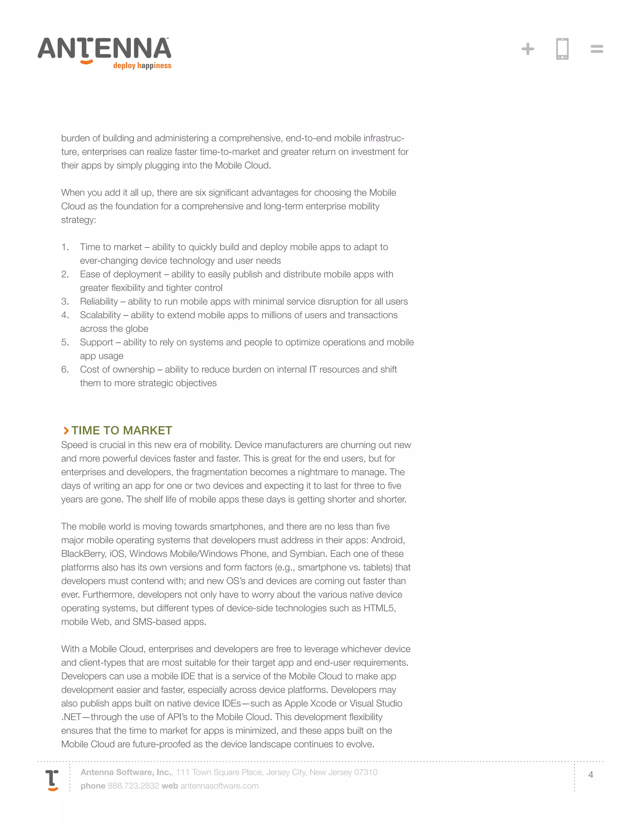 burden of building and administering a comprehensive, end-to-end mobile infrastruc-
ture, enterprises can realize faster time-to-market and greater return on investment for
their apps by simply plugging into the Mobile Cloud.

When you add it all up, there are six significant advantages for choosing the Mobile
Cloud as the foundation for a comprehensive and long-term enterprise mobility
strategy:

1.	 Time to market – ability to quickly build and deploy mobile apps to adapt to
    ever-changing device technology and user needs
2.	 Ease of deployment – ability to easily publish and distribute mobile apps with
    greater flexibility and tighter control
3.	 Reliability – ability to run mobile apps with minimal service disruption for all users
4.	 Scalability – ability to extend mobile apps to millions of users and transactions
    across the globe
5.	 Support – ability to rely on systems and people to optimize operations and mobile
    app usage
6.	 Cost of ownership – ability to reduce burden on internal IT resources and shift
    them to more strategic objectives




  Time to Market
Speed is crucial in this new era of mobility. Device manufacturers are churning out new
and more powerful devices faster and faster. This is great for the end users, but for
enterprises and developers, the fragmentation becomes a nightmare to manage. The
days of writing an app for one or two devices and expecting it to last for three to five
years are gone. The shelf life of mobile apps these days is getting shorter and shorter.

The mobile world is moving towards smartphones, and there are no less than five
major mobile operating systems that developers must address in their apps: Android,
BlackBerry, iOS, Windows Mobile/Windows Phone, and Symbian. Each one of these
platforms also has its own versions and form factors (e.g., smartphone vs. tablets) that
developers must contend with; and new OS’s and devices are coming out faster than
ever. Furthermore, developers not only have to worry about the various native device
operating systems, but different types of device-side technologies such as HTML5,
mobile Web, and SMS-based apps.

With a Mobile Cloud, enterprises and developers are free to leverage whichever device
and client-types that are most suitable for their target app and end-user requirements.
Developers can use a mobile IDE that is a service of the Mobile Cloud to make app
development easier and faster, especially across device platforms. Developers may
also publish apps built on native device IDEs—such as Apple Xcode or Visual Studio
.NET—through the use of API’s to the Mobile Cloud. This development flexibility
ensures that the time to market for apps is minimized, and these apps built on the
Mobile Cloud are future-proofed as the device landscape continues to evolve.

    Antenna Software, Inc., 111 Town Square Place, Jersey City, New Jersey 07310             4
    phone 888.723.2832 web antennasoftware.com
 