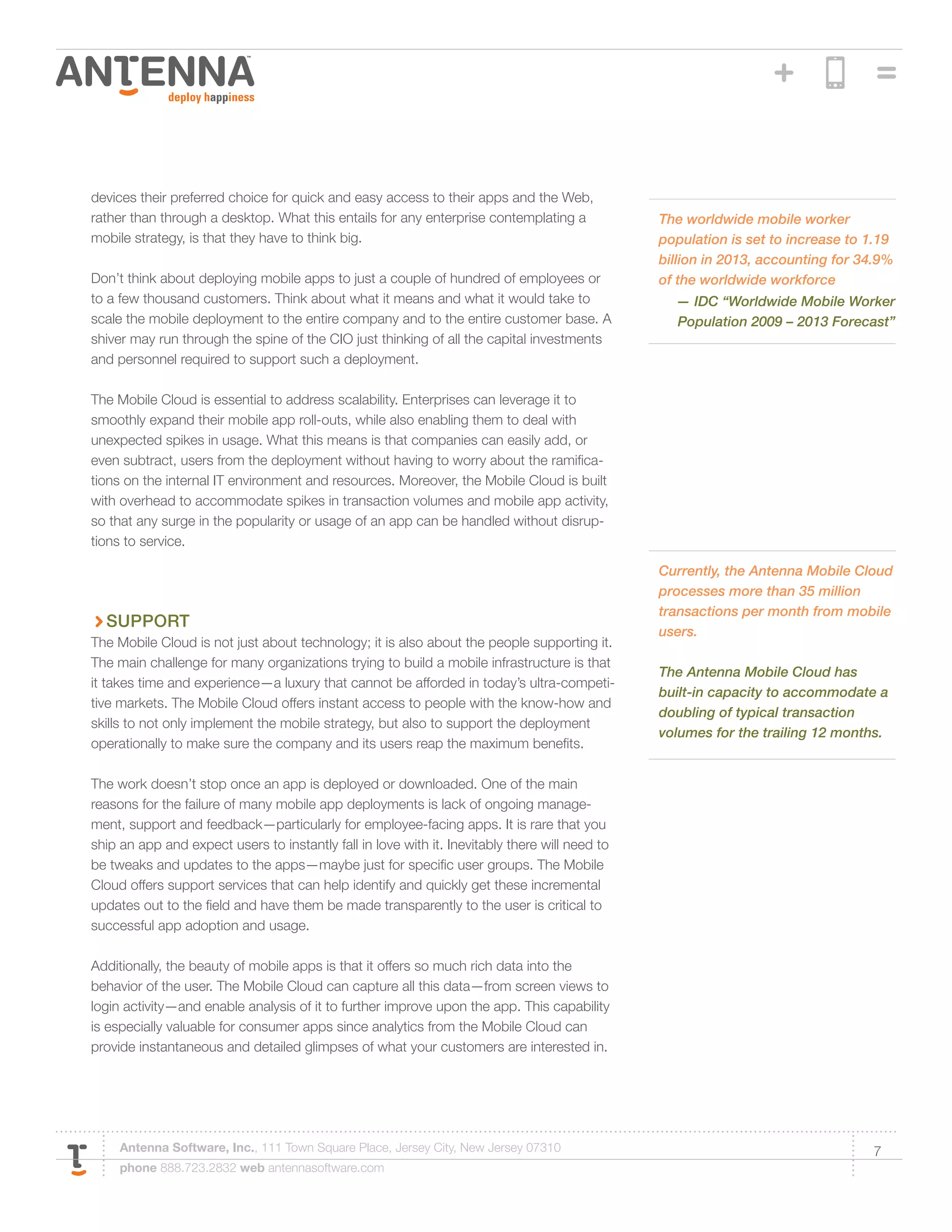devices their preferred choice for quick and easy access to their apps and the Web,
rather than through a desktop. What this entails for any enterprise contemplating a             The worldwide mobile worker
mobile strategy, is that they have to think big.                                                population is set to increase to 1.19
                                                                                                billion in 2013, accounting for 34.9%
Don’t think about deploying mobile apps to just a couple of hundred of employees or             of the worldwide workforce
to a few thousand customers. Think about what it means and what it would take to                  — IDC “Worldwide Mobile Worker
scale the mobile deployment to the entire company and to the entire customer base. A              Population 2009 – 2013 Forecast”
shiver may run through the spine of the CIO just thinking of all the capital investments
and personnel required to support such a deployment.

The Mobile Cloud is essential to address scalability. Enterprises can leverage it to
smoothly expand their mobile app roll-outs, while also enabling them to deal with
unexpected spikes in usage. What this means is that companies can easily add, or
even subtract, users from the deployment without having to worry about the ramifica-
tions on the internal IT environment and resources. Moreover, the Mobile Cloud is built
with overhead to accommodate spikes in transaction volumes and mobile app activity,
so that any surge in the popularity or usage of an app can be handled without disrup-
tions to service.

                                                                                                Currently, the Antenna Mobile Cloud
                                                                                                processes more than 35 million
                                                                                                transactions per month from mobile
  Support
                                                                                                users.
The Mobile Cloud is not just about technology; it is also about the people supporting it.
The main challenge for many organizations trying to build a mobile infrastructure is that
                                                                                                The Antenna Mobile Cloud has
it takes time and experience—a luxury that cannot be afforded in today’s ultra-competi-
                                                                                                built-in capacity to accommodate a
tive markets. The Mobile Cloud offers instant access to people with the know-how and
                                                                                                doubling of typical transaction
skills to not only implement the mobile strategy, but also to support the deployment
                                                                                                volumes for the trailing 12 months.
operationally to make sure the company and its users reap the maximum benefits.

The work doesn’t stop once an app is deployed or downloaded. One of the main
reasons for the failure of many mobile app deployments is lack of ongoing manage-
ment, support and feedback—particularly for employee-facing apps. It is rare that you
ship an app and expect users to instantly fall in love with it. Inevitably there will need to
be tweaks and updates to the apps—maybe just for specific user groups. The Mobile
Cloud offers support services that can help identify and quickly get these incremental
updates out to the field and have them be made transparently to the user is critical to
successful app adoption and usage.

Additionally, the beauty of mobile apps is that it offers so much rich data into the
behavior of the user. The Mobile Cloud can capture all this data—from screen views to
login activity—and enable analysis of it to further improve upon the app. This capability
is especially valuable for consumer apps since analytics from the Mobile Cloud can
provide instantaneous and detailed glimpses of what your customers are interested in.




     Antenna Software, Inc., 111 Town Square Place, Jersey City, New Jersey 07310                                                7
     phone 888.723.2832 web antennasoftware.com
 