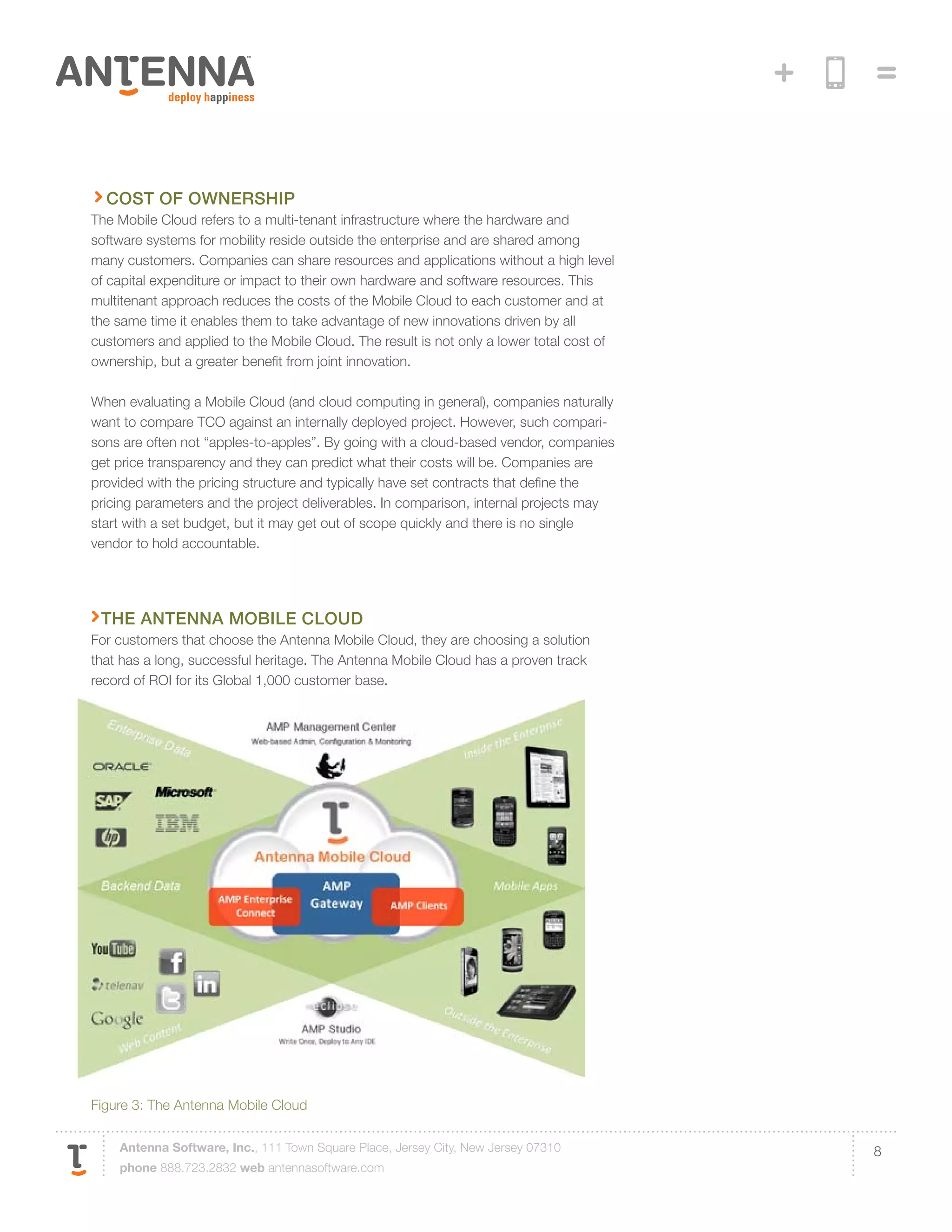 Cost of Ownership
The Mobile Cloud refers to a multi-tenant infrastructure where the hardware and
software systems for mobility reside outside the enterprise and are shared among
many customers. Companies can share resources and applications without a high level
of capital expenditure or impact to their own hardware and software resources. This
multitenant approach reduces the costs of the Mobile Cloud to each customer and at
the same time it enables them to take advantage of new innovations driven by all
customers and applied to the Mobile Cloud. The result is not only a lower total cost of
ownership, but a greater benefit from joint innovation.

When evaluating a Mobile Cloud (and cloud computing in general), companies naturally
want to compare TCO against an internally deployed project. However, such compari-
sons are often not “apples-to-apples”. By going with a cloud-based vendor, companies
get price transparency and they can predict what their costs will be. Companies are
provided with the pricing structure and typically have set contracts that define the
pricing parameters and the project deliverables. In comparison, internal projects may
start with a set budget, but it may get out of scope quickly and there is no single
vendor to hold accountable.




 The antenna mobile cloud
For customers that choose the Antenna Mobile Cloud, they are choosing a solution
that has a long, successful heritage. The Antenna Mobile Cloud has a proven track
record of ROI for its Global 1,000 customer base.




Figure 3: The Antenna Mobile Cloud

    Antenna Software, Inc., 111 Town Square Place, Jersey City, New Jersey 07310          8
    phone 888.723.2832 web antennasoftware.com
 