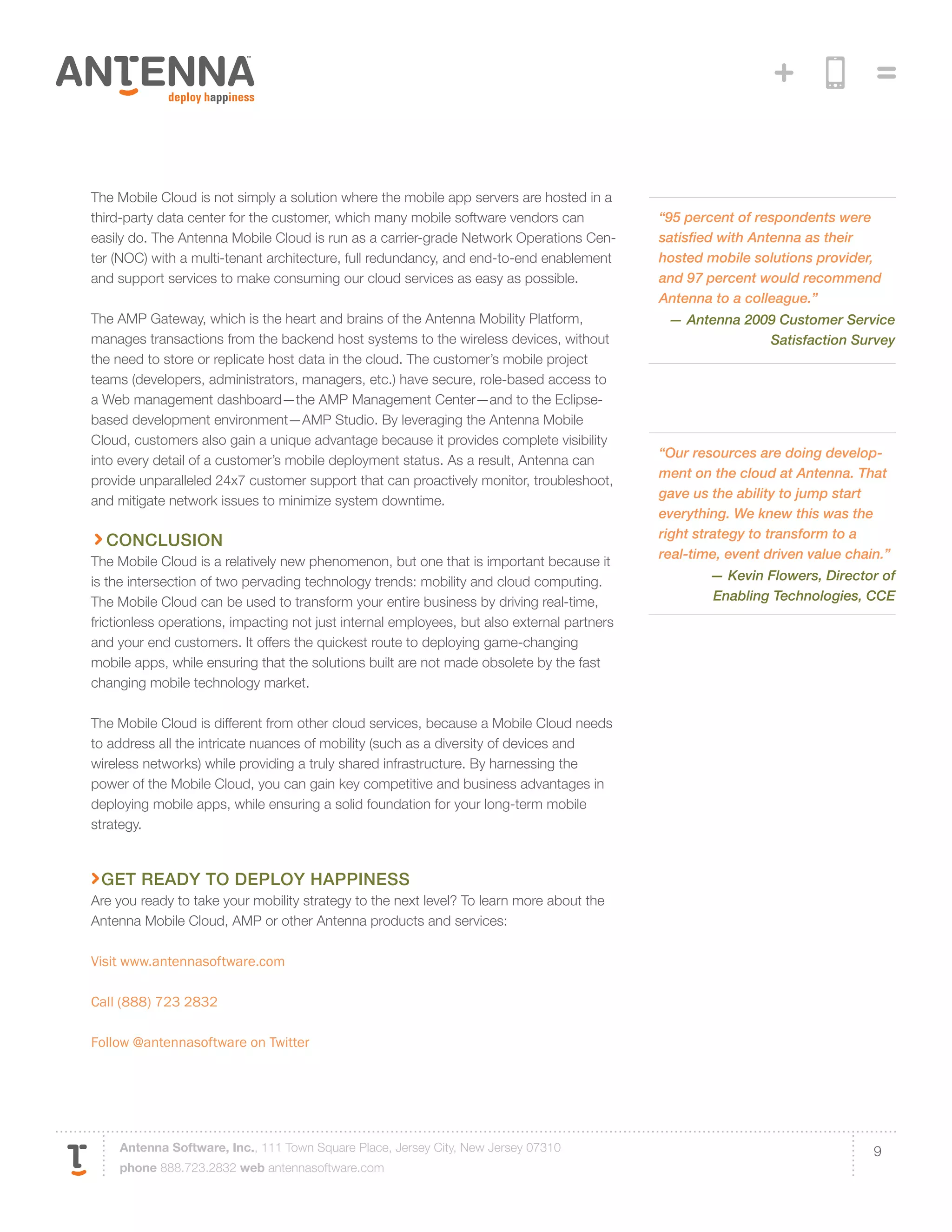 The Mobile Cloud is not simply a solution where the mobile app servers are hosted in a
third-party data center for the customer, which many mobile software vendors can             “95 percent of respondents were
easily do. The Antenna Mobile Cloud is run as a carrier-grade Network Operations Cen-        satisfied with Antenna as their
ter (NOC) with a multi-tenant architecture, full redundancy, and end-to-end enablement       hosted mobile solutions provider,
and support services to make consuming our cloud services as easy as possible.               and 97 percent would recommend
                                                                                             Antenna to a colleague.”
The AMP Gateway, which is the heart and brains of the Antenna Mobility Platform,              — Antenna 2009 Customer Service
manages transactions from the backend host systems to the wireless devices, without                        Satisfaction Survey
the need to store or replicate host data in the cloud. The customer’s mobile project
teams (developers, administrators, managers, etc.) have secure, role-based access to
a Web management dashboard—the AMP Management Center—and to the Eclipse-
based development environment—AMP Studio. By leveraging the Antenna Mobile
Cloud, customers also gain a unique advantage because it provides complete visibility
                                                                                             “Our resources are doing develop-
into every detail of a customer’s mobile deployment status. As a result, Antenna can
                                                                                             ment on the cloud at Antenna. That
provide unparalleled 24x7 customer support that can proactively monitor, troubleshoot,
                                                                                             gave us the ability to jump start
and mitigate network issues to minimize system downtime.
                                                                                             everything. We knew this was the
                                                                                             right strategy to transform to a
  conclusion
                                                                                             real-time, event driven value chain.”
The Mobile Cloud is a relatively new phenomenon, but one that is important because it
is the intersection of two pervading technology trends: mobility and cloud computing.                — Kevin Flowers, Director of
The Mobile Cloud can be used to transform your entire business by driving real-time,                 Enabling Technologies, CCE
frictionless operations, impacting not just internal employees, but also external partners
and your end customers. It offers the quickest route to deploying game-changing
mobile apps, while ensuring that the solutions built are not made obsolete by the fast
changing mobile technology market.

The Mobile Cloud is different from other cloud services, because a Mobile Cloud needs
to address all the intricate nuances of mobility (such as a diversity of devices and
wireless networks) while providing a truly shared infrastructure. By harnessing the
power of the Mobile Cloud, you can gain key competitive and business advantages in
deploying mobile apps, while ensuring a solid foundation for your long-term mobile
strategy.



 Get Ready to Deploy Happiness
Are you ready to take your mobility strategy to the next level? To learn more about the
Antenna Mobile Cloud, AMP or other Antenna products and services:

Visit www.antennasoftware.com

Call (888) 723 2832

Follow @antennasoftware on Twitter




    Antenna Software, Inc., 111 Town Square Place, Jersey City, New Jersey 07310                                               9
    phone 888.723.2832 web antennasoftware.com
 