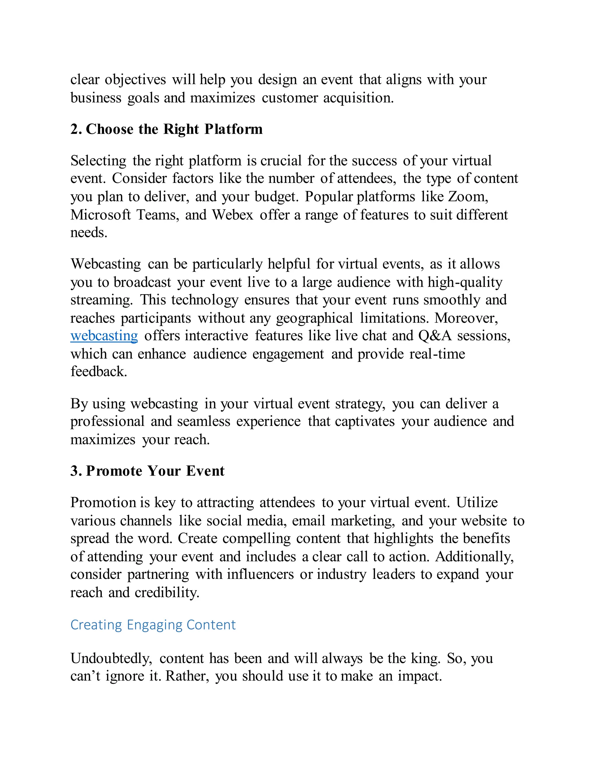 clear objectives will help you design an event that aligns with your
business goals and maximizes customer acquisition.
2. Choose the Right Platform
Selecting the right platform is crucial for the success of your virtual
event. Consider factors like the number of attendees, the type of content
you plan to deliver, and your budget. Popular platforms like Zoom,
Microsoft Teams, and Webex offer a range of features to suit different
needs.
Webcasting can be particularly helpful for virtual events, as it allows
you to broadcast your event live to a large audience with high-quality
streaming. This technology ensures that your event runs smoothly and
reaches participants without any geographical limitations. Moreover,
webcasting offers interactive features like live chat and Q&A sessions,
which can enhance audience engagement and provide real-time
feedback.
By using webcasting in your virtual event strategy, you can deliver a
professional and seamless experience that captivates your audience and
maximizes your reach.
3. Promote Your Event
Promotion is key to attracting attendees to your virtual event. Utilize
various channels like social media, email marketing, and your website to
spread the word. Create compelling content that highlights the benefits
of attending your event and includes a clear call to action. Additionally,
consider partnering with influencers or industry leaders to expand your
reach and credibility.
Creating Engaging Content
Undoubtedly, content has been and will always be the king. So, you
can’t ignore it. Rather, you should use it to make an impact.
 