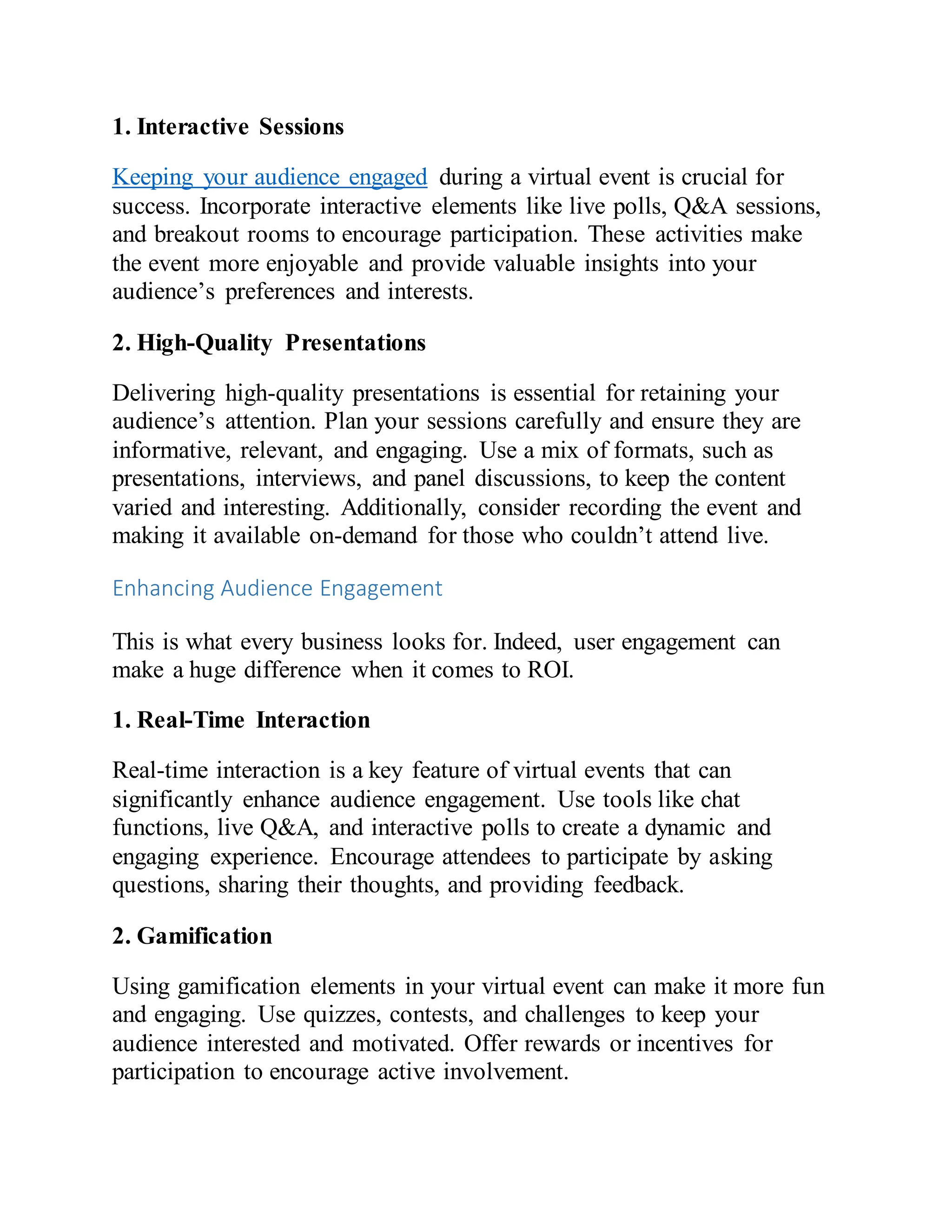 1. Interactive Sessions
Keeping your audience engaged during a virtual event is crucial for
success. Incorporate interactive elements like live polls, Q&A sessions,
and breakout rooms to encourage participation. These activities make
the event more enjoyable and provide valuable insights into your
audience’s preferences and interests.
2. High-Quality Presentations
Delivering high-quality presentations is essential for retaining your
audience’s attention. Plan your sessions carefully and ensure they are
informative, relevant, and engaging. Use a mix of formats, such as
presentations, interviews, and panel discussions, to keep the content
varied and interesting. Additionally, consider recording the event and
making it available on-demand for those who couldn’t attend live.
Enhancing Audience Engagement
This is what every business looks for. Indeed, user engagement can
make a huge difference when it comes to ROI.
1. Real-Time Interaction
Real-time interaction is a key feature of virtual events that can
significantly enhance audience engagement. Use tools like chat
functions, live Q&A, and interactive polls to create a dynamic and
engaging experience. Encourage attendees to participate by asking
questions, sharing their thoughts, and providing feedback.
2. Gamification
Using gamification elements in your virtual event can make it more fun
and engaging. Use quizzes, contests, and challenges to keep your
audience interested and motivated. Offer rewards or incentives for
participation to encourage active involvement.
 