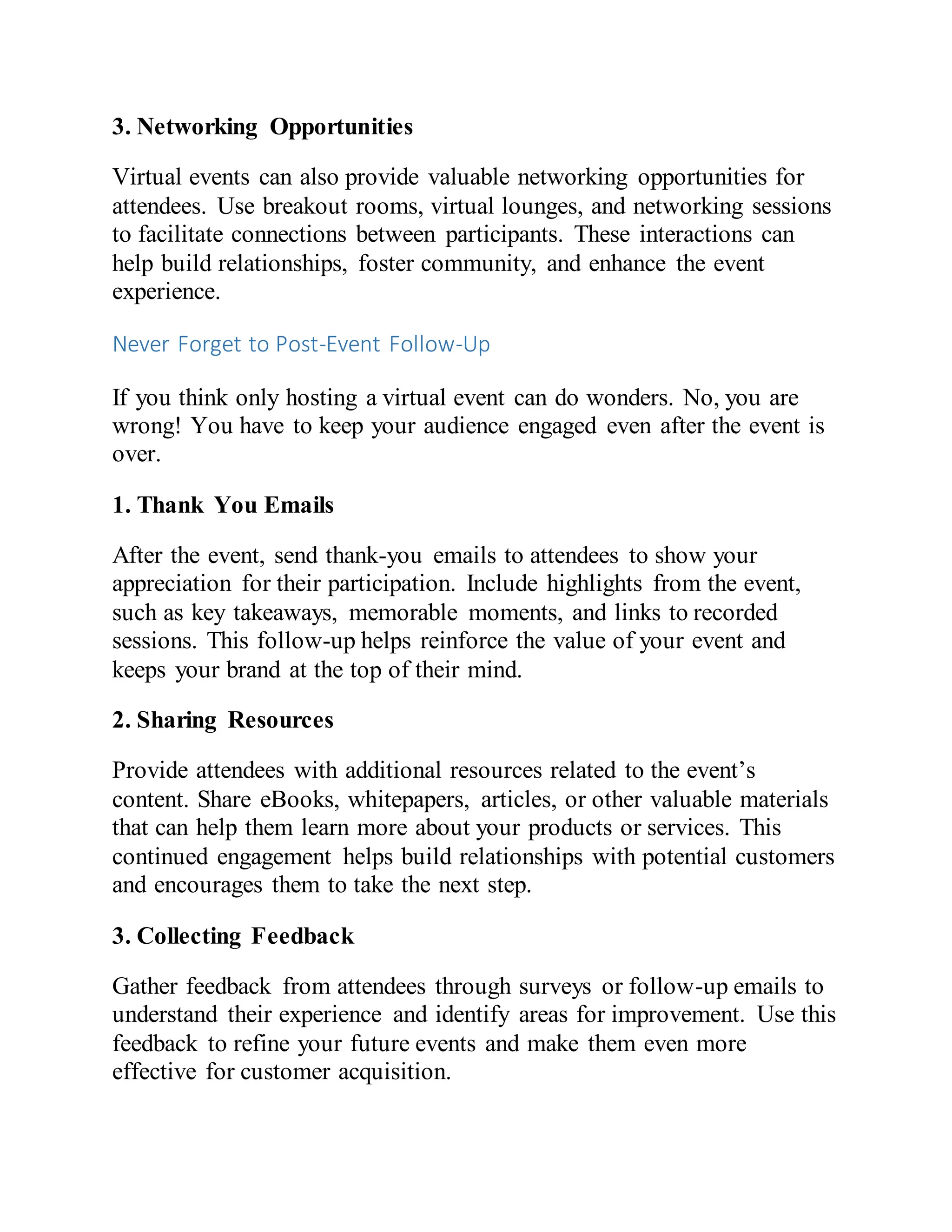 3. Networking Opportunities
Virtual events can also provide valuable networking opportunities for
attendees. Use breakout rooms, virtual lounges, and networking sessions
to facilitate connections between participants. These interactions can
help build relationships, foster community, and enhance the event
experience.
Never Forget to Post-Event Follow-Up
If you think only hosting a virtual event can do wonders. No, you are
wrong! You have to keep your audience engaged even after the event is
over.
1. Thank You Emails
After the event, send thank-you emails to attendees to show your
appreciation for their participation. Include highlights from the event,
such as key takeaways, memorable moments, and links to recorded
sessions. This follow-up helps reinforce the value of your event and
keeps your brand at the top of their mind.
2. Sharing Resources
Provide attendees with additional resources related to the event’s
content. Share eBooks, whitepapers, articles, or other valuable materials
that can help them learn more about your products or services. This
continued engagement helps build relationships with potential customers
and encourages them to take the next step.
3. Collecting Feedback
Gather feedback from attendees through surveys or follow-up emails to
understand their experience and identify areas for improvement. Use this
feedback to refine your future events and make them even more
effective for customer acquisition.
 