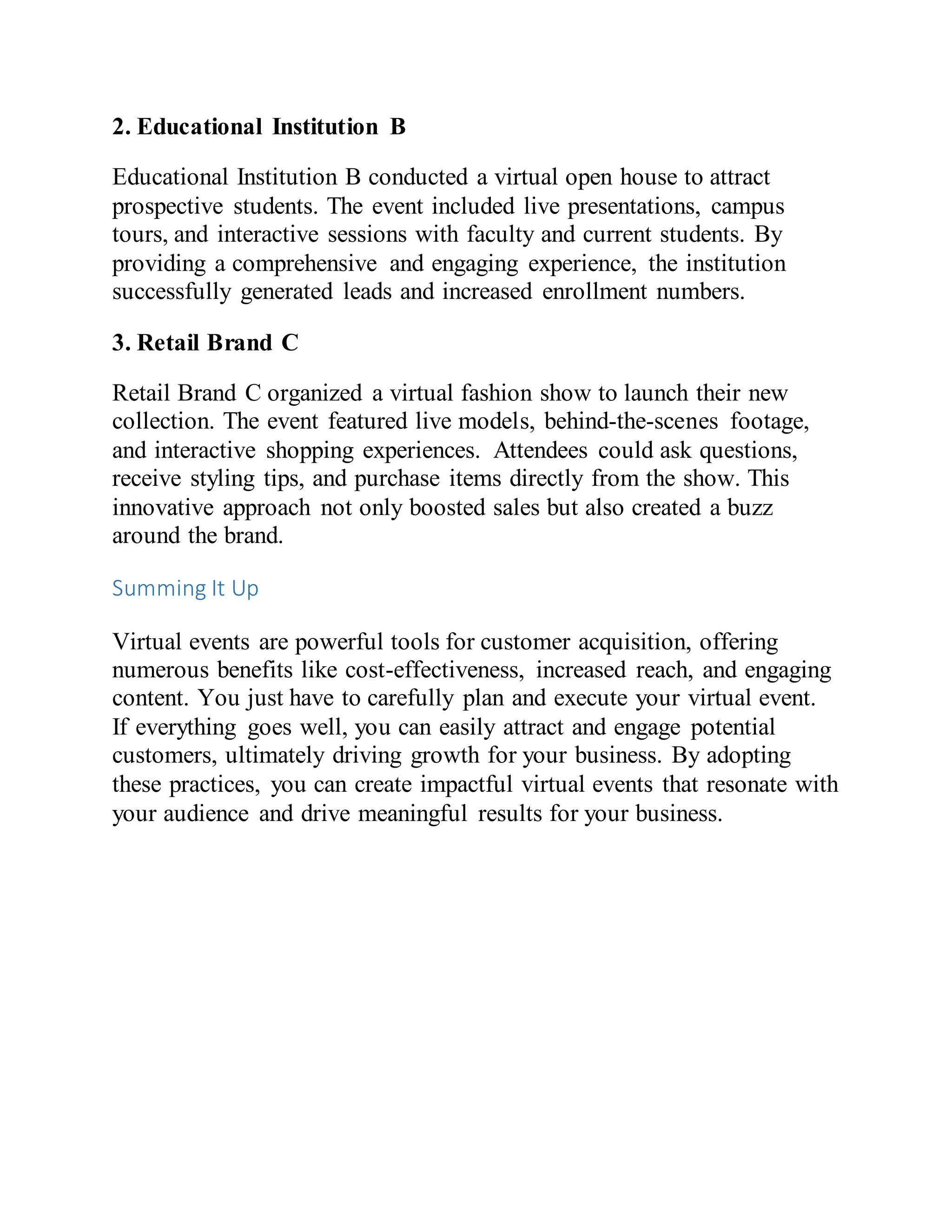 2. Educational Institution B
Educational Institution B conducted a virtual open house to attract
prospective students. The event included live presentations, campus
tours, and interactive sessions with faculty and current students. By
providing a comprehensive and engaging experience, the institution
successfully generated leads and increased enrollment numbers.
3. Retail Brand C
Retail Brand C organized a virtual fashion show to launch their new
collection. The event featured live models, behind-the-scenes footage,
and interactive shopping experiences. Attendees could ask questions,
receive styling tips, and purchase items directly from the show. This
innovative approach not only boosted sales but also created a buzz
around the brand.
Summing It Up
Virtual events are powerful tools for customer acquisition, offering
numerous benefits like cost-effectiveness, increased reach, and engaging
content. You just have to carefully plan and execute your virtual event.
If everything goes well, you can easily attract and engage potential
customers, ultimately driving growth for your business. By adopting
these practices, you can create impactful virtual events that resonate with
your audience and drive meaningful results for your business.
 