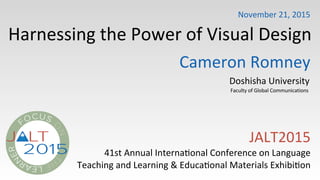 Harnessing)the)Power)of)Visual)Design
JALT2015)
41st)Annual)Interna>onal)Conference)on)Language
Teaching)and)Learning)&)Educa>onal)Materials)Exhibi>on
Cameron)Romney
Doshisha)University
Faculty)of)Global)Communications)))
November)21,)2015
 