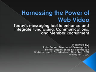 Harnessing the Power of Web Video Today’s messaging tool to enhance and integrate Fundraising, Communications, and Member Recruitment Presented by: Anita Parker, Director of Development Former Agents of the FBI Foundation Barbara Haupt, President and Elissa Leif, CEO MiniMatters , LLC 