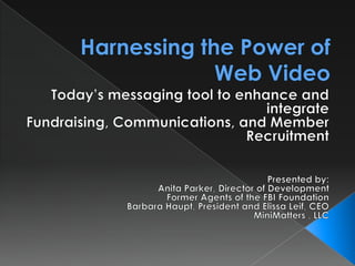Harnessing the Power of Web Video Today’s messaging tool to enhance and integrate Fundraising, Communications, and Member Recruitment Presented by: Anita Parker, Director of Development Former Agents of the FBI Foundation Barbara Haupt, President and Elissa Leif, CEO MiniMatters , LLC 