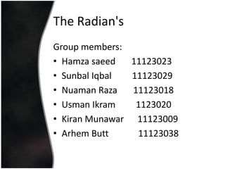 The Radian's
Group members:
• Hamza saeed   11123023
• Sunbal Iqbal  11123029
• Nuaman Raza   11123018
• Usman Ikram    1123020
• Kiran Munawar 11123009
• Arhem Butt     11123038
 