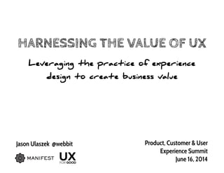 HARNESSING THE VALUE OF UX
Leveraging the practice of experience
design to create business value
Jason Ulaszek @webbit Product, Customer & User
Experience Summit
June 16, 2014
 
