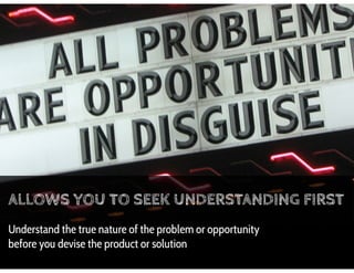 ALLOWS YOU TO SEEK UNDERSTANDING FIRST
Understand the true nature of the problem or opportunity
before you devise the prod...