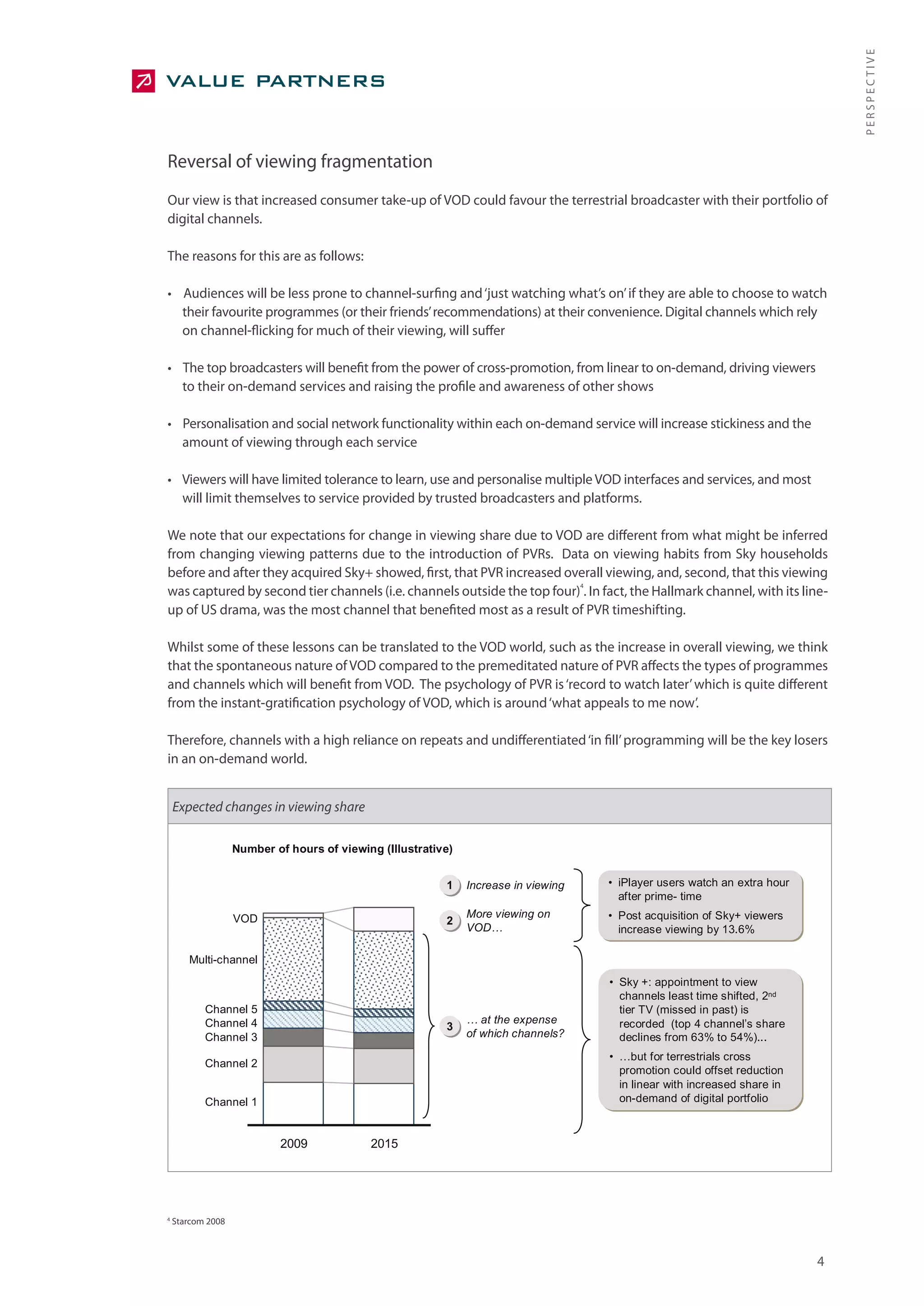 PERSPECTIVE
Reversal of viewing fragmentation
Our view is that increased consumer take-up of VOD could favour the terrestrial broadcaster with their portfolio of
digital channels.

The reasons for this are as follows:

• Audiences will be less prone to channel-surfing and ‘just watching what’s on’ if they are able to choose to watch
  their favourite programmes (or their friends’ recommendations) at their convenience. Digital channels which rely
  on channel-flicking for much of their viewing, will suffer

• The top broadcasters will benefit from the power of cross-promotion, from linear to on-demand, driving viewers
  to their on-demand services and raising the profile and awareness of other shows

• Personalisation and social network functionality within each on-demand service will increase stickiness and the
  amount of viewing through each service

• Viewers will have limited tolerance to learn, use and personalise multiple VOD interfaces and services, and most
  will limit themselves to service provided by trusted broadcasters and platforms.

We note that our expectations for change in viewing share due to VOD are different from what might be inferred
from changing viewing patterns due to the introduction of PVRs. Data on viewing habits from Sky households
before and after they acquired Sky+ showed, first, that PVR increased overall viewing, and, second, that this viewing
                                                                         4
was captured by second tier channels (i.e. channels outside the top four) . In fact, the Hallmark channel, with its line-
up of US drama, was the most channel that benefited most as a result of PVR timeshifting.

Whilst some of these lessons can be translated to the VOD world, such as the increase in overall viewing, we think
that the spontaneous nature of VOD compared to the premeditated nature of PVR affects the types of programmes
and channels which will benefit from VOD. The psychology of PVR is ‘record to watch later’ which is quite different
from the instant-gratification psychology of VOD, which is around ‘what appeals to me now’.

Therefore, channels with a high reliance on repeats and undifferentiated ‘in fill’ programming will be the key losers
in an on-demand world.


    Expected changes in viewing share

                   Number of hours of viewing (Illustrative)


                                                          1    Increase in viewing   • iPlayer users watch an extra hour
                                                                                       after prime- time
                   VOD                                         More viewing on       • Post acquisition of Sky+ viewers
                                                          2
                                                               VOD…                    increase viewing by 13.6%

       Multi-channel
                                                                                     • Sky +: appointment to view
                                                                                       channels least time shifted, 2nd
           Channel 5                                                                   tier TV (missed in past) is
           Channel 4                                           … at the expense        recorded (top 4 channel’s share
                                                          3
           Channel 3                                           of which channels?      declines from 63% to 54%)...
                                                                                     • …but for terrestrials cross
           Channel 2
                                                                                       promotion could offset reduction
                                                                                       in linear with increased share in
           Channel 1                                                                   on-demand of digital portfolio



                           2009             2015




4
    Starcom 2008



                                                                                                                           4
 