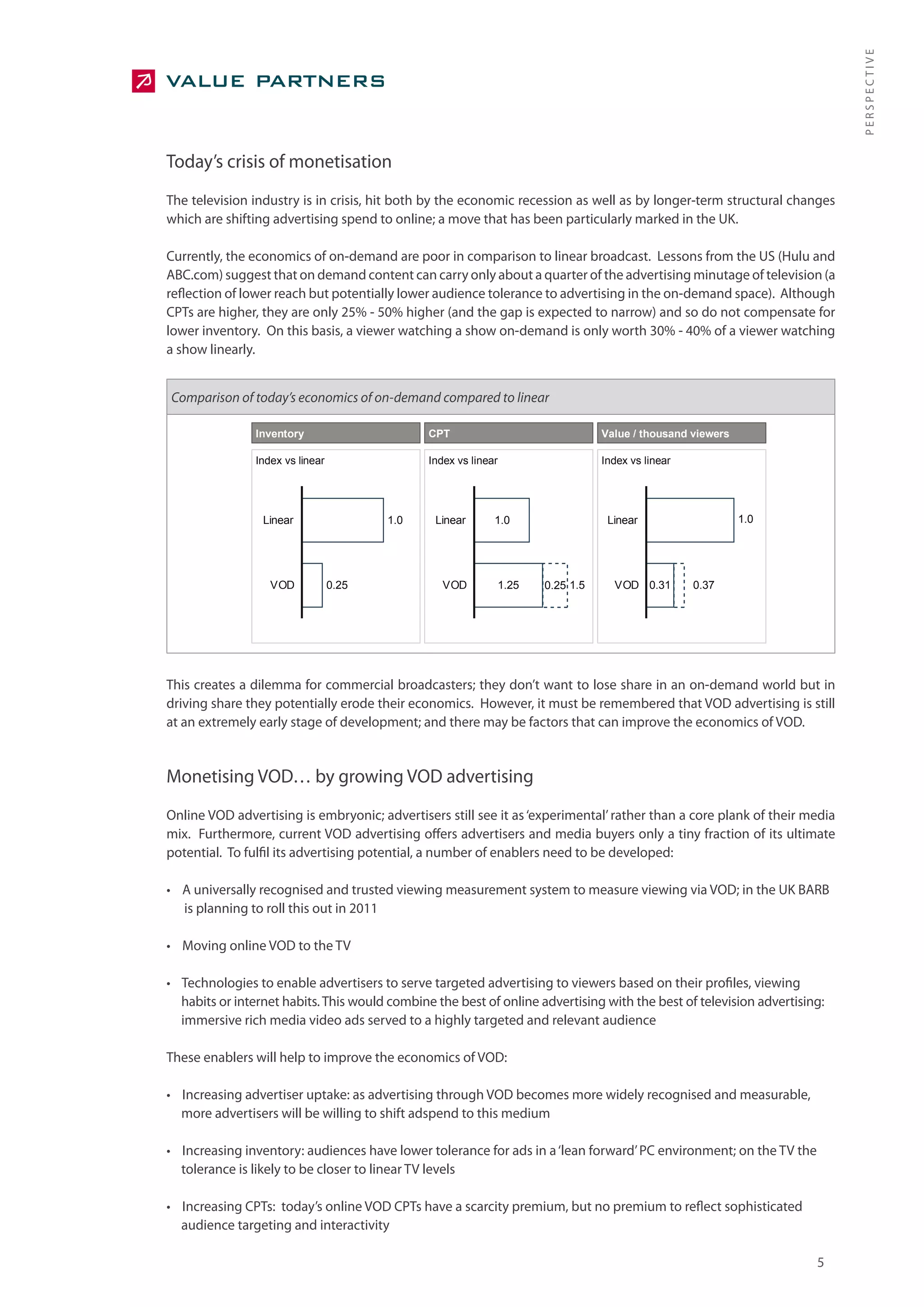 PERSPECTIVE
Today’s crisis of monetisation
The television industry is in crisis, hit both by the economic recession as well as by longer-term structural changes
which are shifting advertising spend to online; a move that has been particularly marked in the UK.

Currently, the economics of on-demand are poor in comparison to linear broadcast. Lessons from the US (Hulu and
ABC.com) suggest that on demand content can carry only about a quarter of the advertising minutage of television (a
reflection of lower reach but potentially lower audience tolerance to advertising in the on-demand space). Although
CPTs are higher, they are only 25% - 50% higher (and the gap is expected to narrow) and so do not compensate for
lower inventory. On this basis, a viewer watching a show on-demand is only worth 30% - 40% of a viewer watching
a show linearly.


Comparison of today’s economics of on-demand compared to linear

                Inventory                      CPT                             Value / thousand viewers

                Index vs linear                Index vs linear                 Index vs linear




                 Linear                  1.0    Linear       1.0                Linear                    1.0




                   VOD            0.25            VOD        1.25   0.25 1.5     VOD 0.31        0.37




This creates a dilemma for commercial broadcasters; they don’t want to lose share in an on-demand world but in
driving share they potentially erode their economics. However, it must be remembered that VOD advertising is still
at an extremely early stage of development; and there may be factors that can improve the economics of VOD.


Monetising VOD… by growing VOD advertising
Online VOD advertising is embryonic; advertisers still see it as ‘experimental’ rather than a core plank of their media
mix. Furthermore, current VOD advertising offers advertisers and media buyers only a tiny fraction of its ultimate
potential. To fulfil its advertising potential, a number of enablers need to be developed:

• A universally recognised and trusted viewing measurement system to measure viewing via VOD; in the UK BARB
  is planning to roll this out in 2011

• Moving online VOD to the TV

• Technologies to enable advertisers to serve targeted advertising to viewers based on their profiles, viewing
  habits or internet habits. This would combine the best of online advertising with the best of television advertising:
  immersive rich media video ads served to a highly targeted and relevant audience

These enablers will help to improve the economics of VOD:

• Increasing advertiser uptake: as advertising through VOD becomes more widely recognised and measurable,
  more advertisers will be willing to shift adspend to this medium

• Increasing inventory: audiences have lower tolerance for ads in a ‘lean forward’ PC environment; on the TV the
  tolerance is likely to be closer to linear TV levels

• Increasing CPTs: today’s online VOD CPTs have a scarcity premium, but no premium to reflect sophisticated
  audience targeting and interactivity

                                                                                                                     5
 