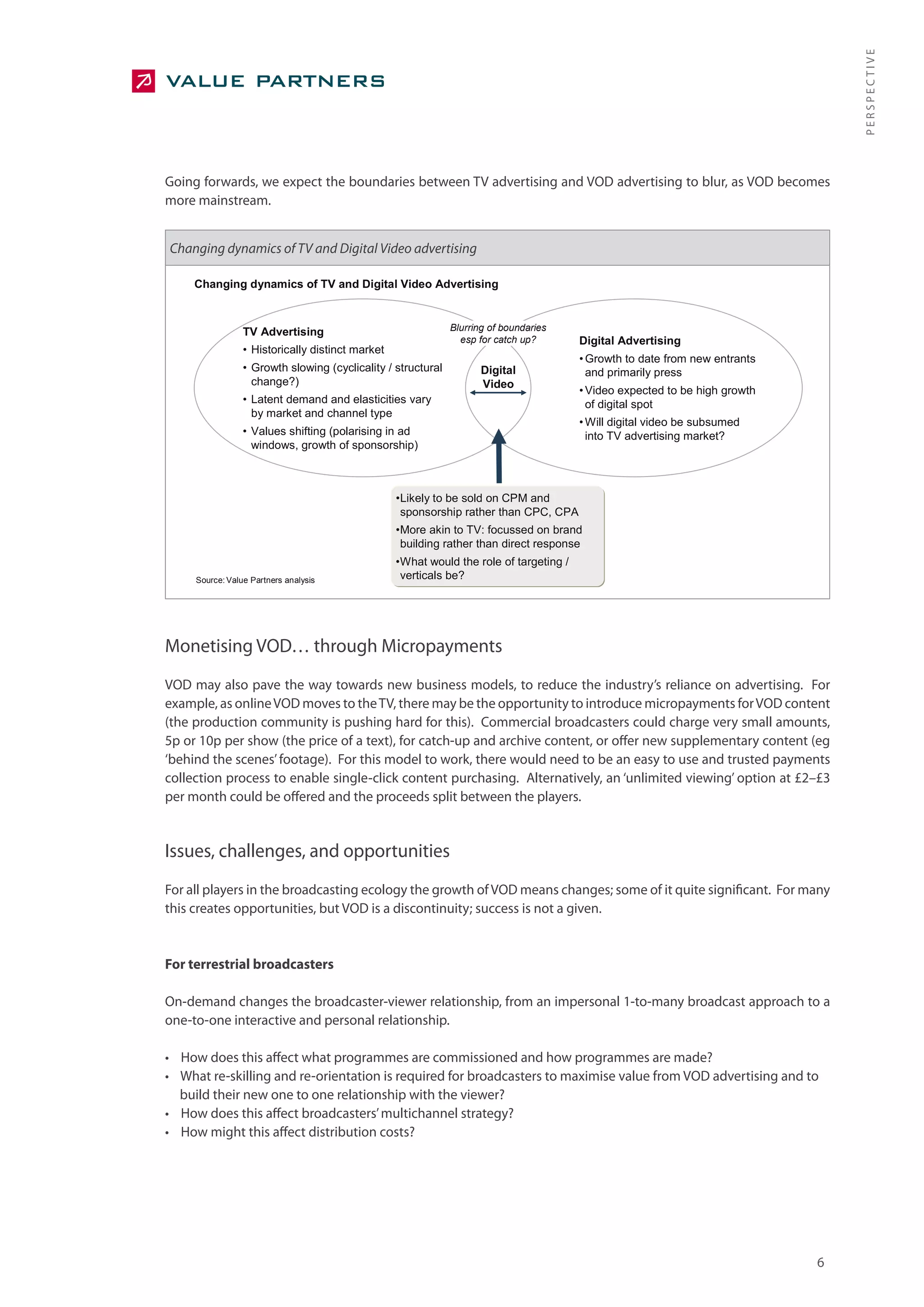 PERSPECTIVE
Going forwards, we expect the boundaries between TV advertising and VOD advertising to blur, as VOD becomes
more mainstream.


Changing dynamics of TV and Digital Video advertising

     Changing dynamics of TV and Digital Video Advertising



                 TV Advertising                               Blurring of boundaries
                                                                esp for catch up?       Digital Advertising
                 • Historically distinct market
                                                                                        • Growth to date from new entrants
                 • Growth slowing (cyclicality / structural          Digital              and primarily press
                   change?)                                          Video
                                                                                        • Video expected to be high growth
                 • Latent demand and elasticities vary                                    of digital spot
                   by market and channel type
                                                                                        • Will digital video be subsumed
                 • Values shifting (polarising in ad                                      into TV advertising market?
                   windows, growth of sponsorship)



                                                  •Likely to be sold on CPM and
                                                   sponsorship rather than CPC, CPA
                                                  •More akin to TV: focussed on brand
                                                   building rather than direct response
                                                  •What would the role of targeting /
     Source: Value Partners analysis               verticals be?




Monetising VOD… through Micropayments
VOD may also pave the way towards new business models, to reduce the industry’s reliance on advertising. For
example, as online VOD moves to the TV, there may be the opportunity to introduce micropayments for VOD content
(the production community is pushing hard for this). Commercial broadcasters could charge very small amounts,
5p or 10p per show (the price of a text), for catch-up and archive content, or offer new supplementary content (eg
‘behind the scenes’ footage). For this model to work, there would need to be an easy to use and trusted payments
collection process to enable single-click content purchasing. Alternatively, an ‘unlimited viewing’ option at £2–£3
per month could be offered and the proceeds split between the players.


Issues, challenges, and opportunities
For all players in the broadcasting ecology the growth of VOD means changes; some of it quite significant. For many
this creates opportunities, but VOD is a discontinuity; success is not a given.


For terrestrial broadcasters

On-demand changes the broadcaster-viewer relationship, from an impersonal 1-to-many broadcast approach to a
one-to-one interactive and personal relationship.

• How does this affect what programmes are commissioned and how programmes are made?
• What re-skilling and re-orientation is required for broadcasters to maximise value from VOD advertising and to
  build their new one to one relationship with the viewer?
• How does this affect broadcasters’ multichannel strategy?
• How might this affect distribution costs?




                                                                                                                             6
 