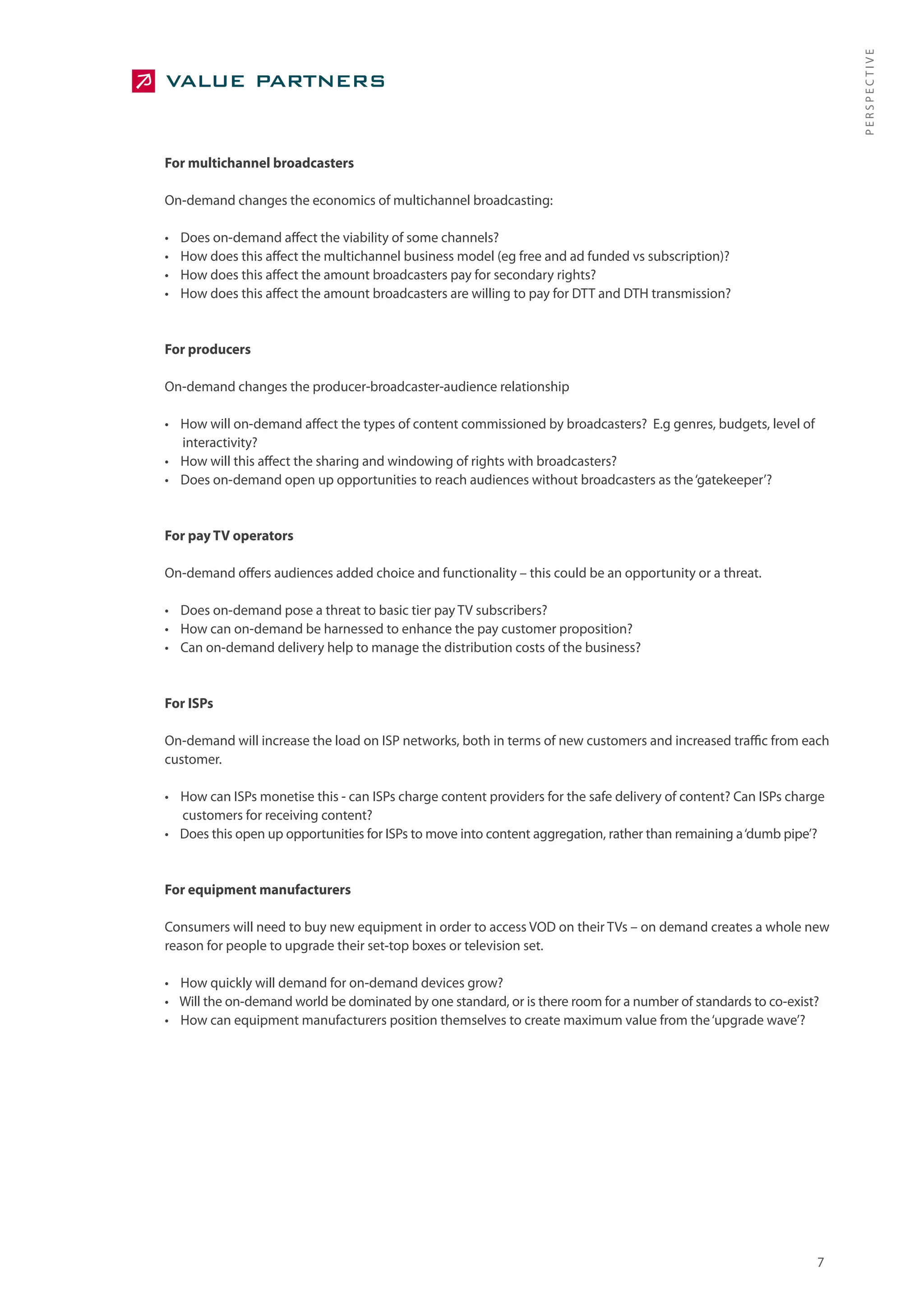PERSPECTIVE
For multichannel broadcasters

On-demand changes the economics of multichannel broadcasting:

•   Does on-demand affect the viability of some channels?
•   How does this affect the multichannel business model (eg free and ad funded vs subscription)?
•   How does this affect the amount broadcasters pay for secondary rights?
•   How does this affect the amount broadcasters are willing to pay for DTT and DTH transmission?


For producers

On-demand changes the producer-broadcaster-audience relationship

• How will on-demand affect the types of content commissioned by broadcasters? E.g genres, budgets, level of
  interactivity?
• How will this affect the sharing and windowing of rights with broadcasters?
• Does on-demand open up opportunities to reach audiences without broadcasters as the ‘gatekeeper’?


For pay TV operators

On-demand offers audiences added choice and functionality – this could be an opportunity or a threat.

• Does on-demand pose a threat to basic tier pay TV subscribers?
• How can on-demand be harnessed to enhance the pay customer proposition?
• Can on-demand delivery help to manage the distribution costs of the business?


For ISPs

On-demand will increase the load on ISP networks, both in terms of new customers and increased traffic from each
customer.

• How can ISPs monetise this - can ISPs charge content providers for the safe delivery of content? Can ISPs charge
  customers for receiving content?
• Does this open up opportunities for ISPs to move into content aggregation, rather than remaining a ‘dumb pipe’?


For equipment manufacturers

Consumers will need to buy new equipment in order to access VOD on their TVs – on demand creates a whole new
reason for people to upgrade their set-top boxes or television set.

• How quickly will demand for on-demand devices grow?
• Will the on-demand world be dominated by one standard, or is there room for a number of standards to co-exist?
• How can equipment manufacturers position themselves to create maximum value from the ‘upgrade wave’?




                                                                                                                7
 