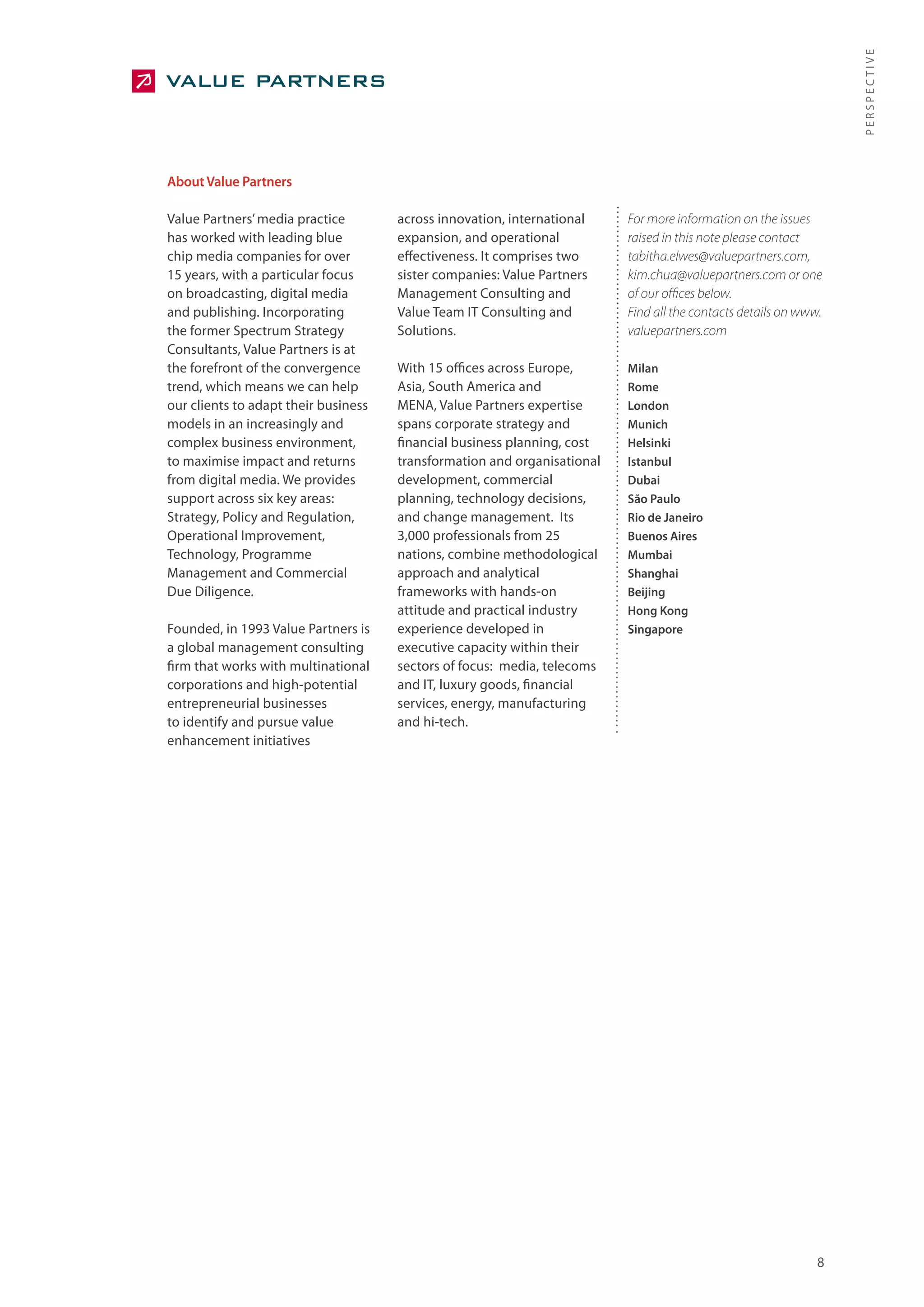 PERSPECTIVE
About Value Partners

Value Partners’ media practice        across innovation, international    For more information on the issues
has worked with leading blue          expansion, and operational          raised in this note please contact
chip media companies for over         effectiveness. It comprises two     tabitha.elwes@valuepartners.com,
15 years, with a particular focus     sister companies: Value Partners    kim.chua@valuepartners.com or one
on broadcasting, digital media        Management Consulting and           of our offices below.
and publishing. Incorporating         Value Team IT Consulting and        Find all the contacts details on www.
the former Spectrum Strategy          Solutions.                          valuepartners.com
Consultants, Value Partners is at
the forefront of the convergence      With 15 offices across Europe,      Milan
trend, which means we can help        Asia, South America and             Rome
our clients to adapt their business   MENA, Value Partners expertise      London
models in an increasingly and         spans corporate strategy and        Munich
complex business environment,         financial business planning, cost   Helsinki
to maximise impact and returns        transformation and organisational   Istanbul
from digital media. We provides       development, commercial             Dubai
support across six key areas:         planning, technology decisions,     São Paulo
Strategy, Policy and Regulation,      and change management. Its          Rio de Janeiro
Operational Improvement,              3,000 professionals from 25         Buenos Aires
Technology, Programme                 nations, combine methodological     Mumbai
Management and Commercial             approach and analytical             Shanghai
Due Diligence.                        frameworks with hands-on            Beijing
                                      attitude and practical industry     Hong Kong
Founded, in 1993 Value Partners is    experience developed in             Singapore
a global management consulting        executive capacity within their
firm that works with multinational    sectors of focus: media, telecoms
corporations and high-potential       and IT, luxury goods, financial
entrepreneurial businesses            services, energy, manufacturing
to identify and pursue value          and hi-tech.
enhancement initiatives




                                                                                                              8
 