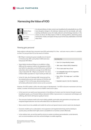 PERSPECTIVE
    Harnessing the Value of VOD

                                                     On-demand delivery of video content over broadband will undoubtedly be one of the
                   Tabitha Elwes                     most disruptive changes in the television industry over the next decade, with wide-
                   Partner                           reaching ramifications across the media, telecoms and technology industries. In this
                                                     article, we discuss the likely impact of VOD on viewing patterns, advertising spend,
                   Kim Chua                          and business models, and explore the key issues for the many stakeholders in the VOD
                   Manager                           value chain.




    Viewing gets personal
    Early evidence indicates that consumers love VOD, particularly if it is free – and even more so when it is available
    on their TVs (not just their PCs) at the touch of a button.

    • BBC iPlayer’s viewing has grown steadily since its launch
      in Christmas Day 2007, and by March 2009 total views                             Case Study: Hulu
                             1
      had passed 390 million .
                                                                                        • Over 33 m Unique Monthly Viewers
    • Virgin Media introduced iPlayer on its platform in May
                                                                                        • 380m views in March 2009 (2.5/week/UU)
      2008, and the response confirms the popularity of VOD –
      over half of its subscribers use the VOD service, and those                       • 75% of users watch Hulu off -site
      subscribers alone watched an average of one VOD show
                              2
      a day in December 08 ; iPlayer accounted for 15m views                            • 5-6 unskippable ads per 30 min programme
      in March 2009, equivalent to 10 per month per VOD user .
                                                                3                          plus sponser pre -roll

                                                                                        • Revs ~$70m, 15% margin year 1, est $180m
    • In the US, Hulu, the JV between NBC Universal and Fox,                               year 2
      has enjoyed early success with revenues of US$70m and
      a margin of 15% in its first year, demonstrating that an                          • Expected to launch in the UK in September
      ad-funded, professional content service can be successful.

    However, the VOD market is still in the early stages of development - for VOD to become mainstream and mass
    market, a number of technical and service enablers need to be in place.

    • In the near term we need to see improvements in the delivery of content over the internet through increased
      broadband speeds, use of Content Delivery Networks (CDNs), improvements in compression technologies and
      buffering, all of which will improve quality of service

    • The consumer hardware needs to be more widely available, particularly next generation set top boxes and
      integrated digital television sets that will enable VOD to be delivered to the TV

    • More content has to be available and models for archive and special interest content need to be developed

    • Economic models such as subscription, micro-payments and targeted advertising need to develop to
      counter piracy and allow both rights owners and platforms to monetise content effectively

    • In the medium term, we see the need for services to evolve to embrace personalisation, social elements
      such as recommendations and chat, and technologies to enable targetting.

1
    BBC Annual Report and Accounts 2008/09e
2
    Virgin Media Investor Presentation 11 Nov 2008
3
    bbc.co.uk

                                                                                                                                      1
 