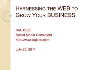 Harnessing the WEB to Grow Your BUSINESS RIA JOSE Social Media Consultant http://www.riajose.com July 20, 2011 