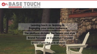 Leaning back vs. leaning in.
Engaging your online audience
The platform dictates the format and style
Brand Focused or Customer Focused
Understand the sets of eyes
 