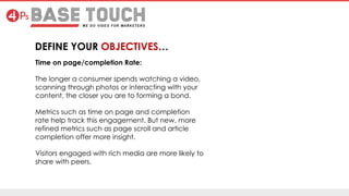 Time on page/completion Rate:
The longer a consumer spends watching a video,
scanning through photos or interacting with your
content, the closer you are to forming a bond.
Metrics such as time on page and completion
rate help track this engagement. But new, more
refined metrics such as page scroll and article
completion offer more insight.
Visitors engaged with rich media are more likely to
share with peers.
 
DEFINE YOUR OBJECTIVES…
 