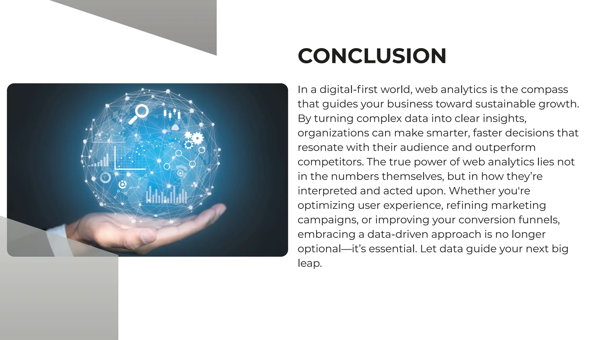 CONCLUSION
In a digital-first world, web analytics is the compass
that guides your business toward sustainable growth.
By turning complex data into clear insights,
organizations can make smarter, faster decisions that
resonate with their audience and outperform
competitors. The true power of web analytics lies not
in the numbers themselves, but in how they’re
interpreted and acted upon. Whether you're
optimizing user experience, refining marketing
campaigns, or improving your conversion funnels,
embracing a data-driven approach is no longer
optional—it’s essential. Let data guide your next big
leap.
 