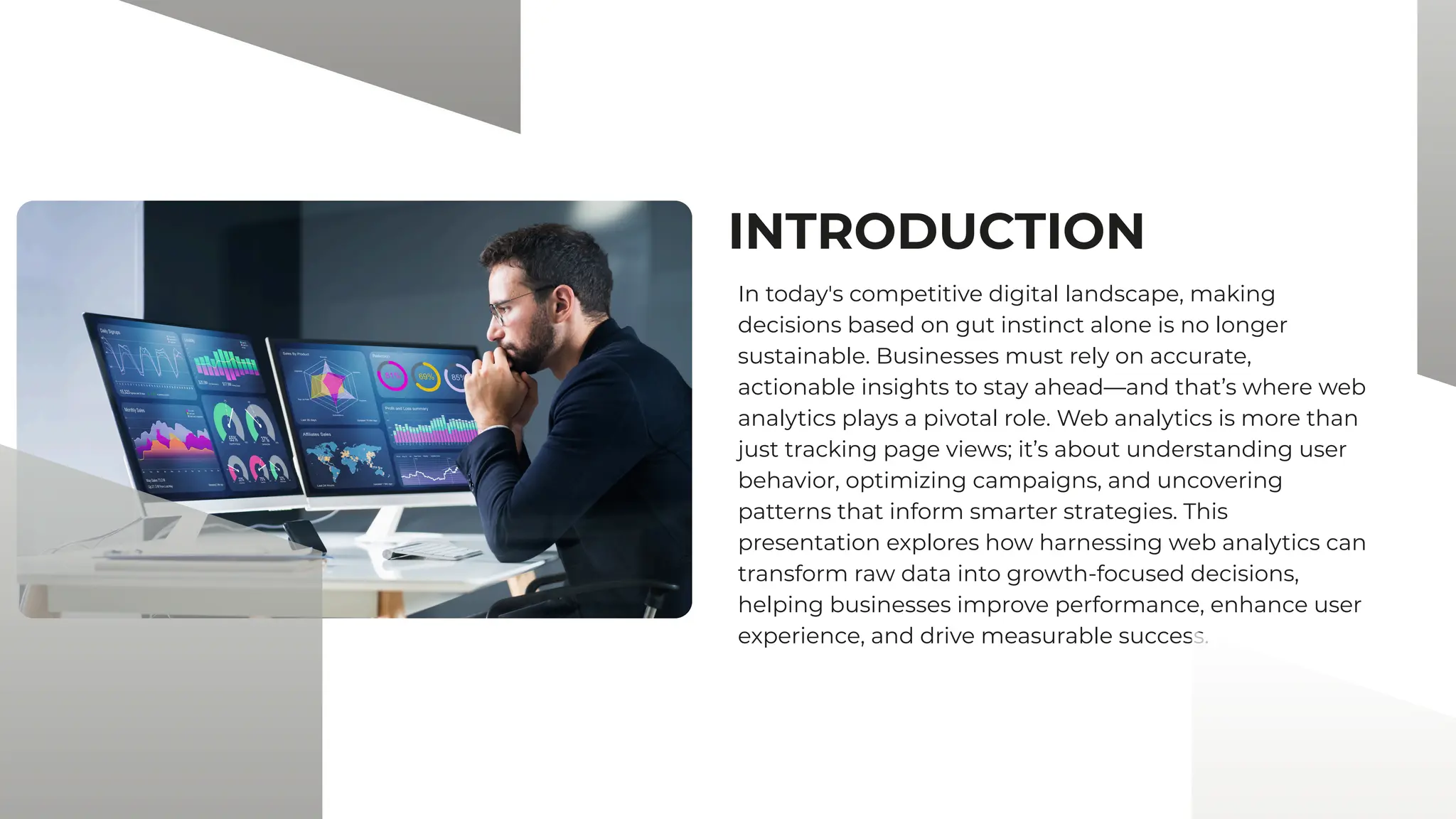 INTRODUCTION
In today's competitive digital landscape, making
decisions based on gut instinct alone is no longer
sustainable. Businesses must rely on accurate,
actionable insights to stay ahead—and that’s where web
analytics plays a pivotal role. Web analytics is more than
just tracking page views; it’s about understanding user
behavior, optimizing campaigns, and uncovering
patterns that inform smarter strategies. This
presentation explores how harnessing web analytics can
transform raw data into growth-focused decisions,
helping businesses improve performance, enhance user
experience, and drive measurable success.
 