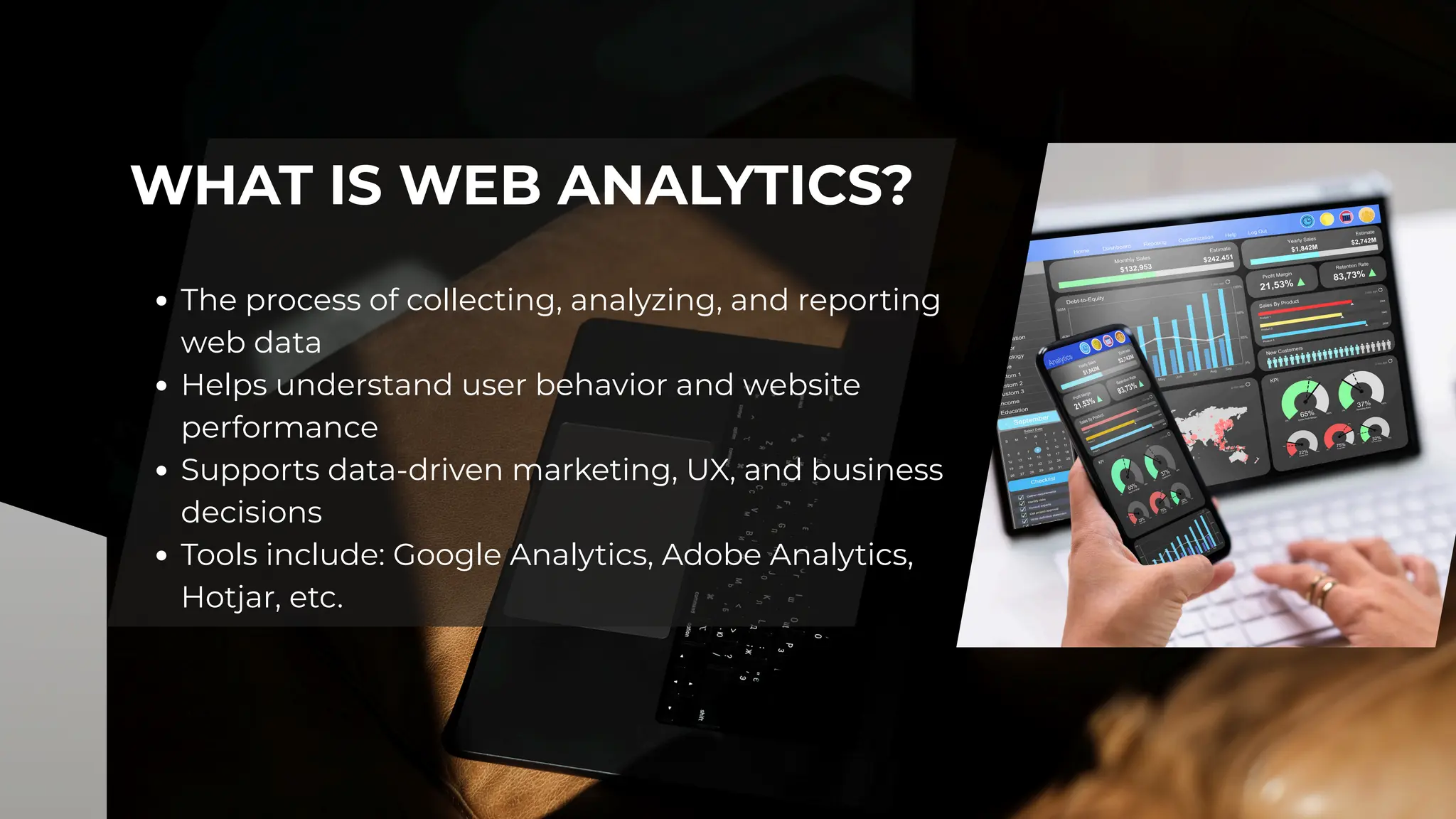 WHAT IS WEB ANALYTICS?
The process of collecting, analyzing, and reporting
web data
Helps understand user behavior and website
performance
Supports data-driven marketing, UX, and business
decisions
Tools include: Google Analytics, Adobe Analytics,
Hotjar, etc.
 