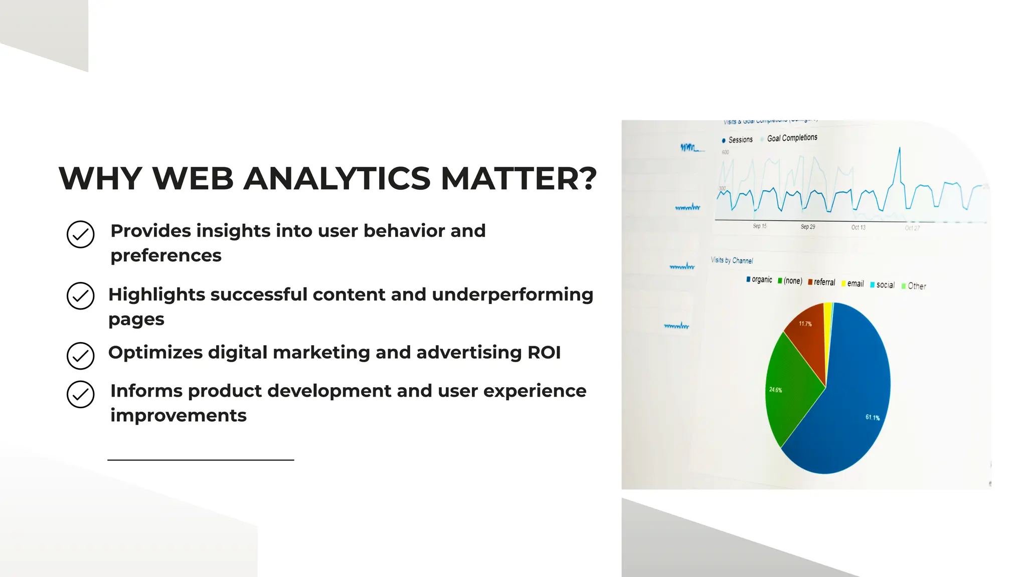 WHY WEB ANALYTICS MATTER?
Provides insights into user behavior and
preferences
Highlights successful content and underperforming
pages
Optimizes digital marketing and advertising ROI
Informs product development and user experience
improvements
 