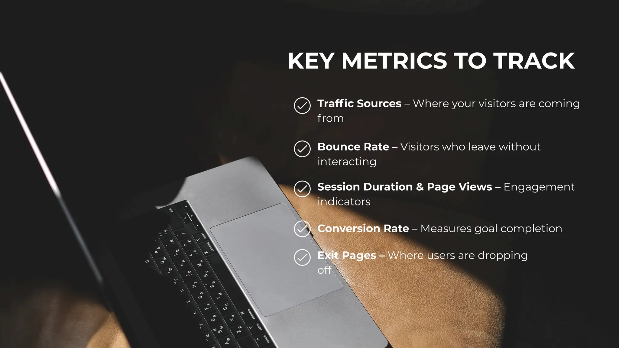 KEY METRICS TO TRACK
Traffic Sources – Where your visitors are coming
from
Bounce Rate – Visitors who leave without
interacting
Session Duration & Page Views – Engagement
indicators
Conversion Rate – Measures goal completion
Exit Pages – Where users are dropping
off
 