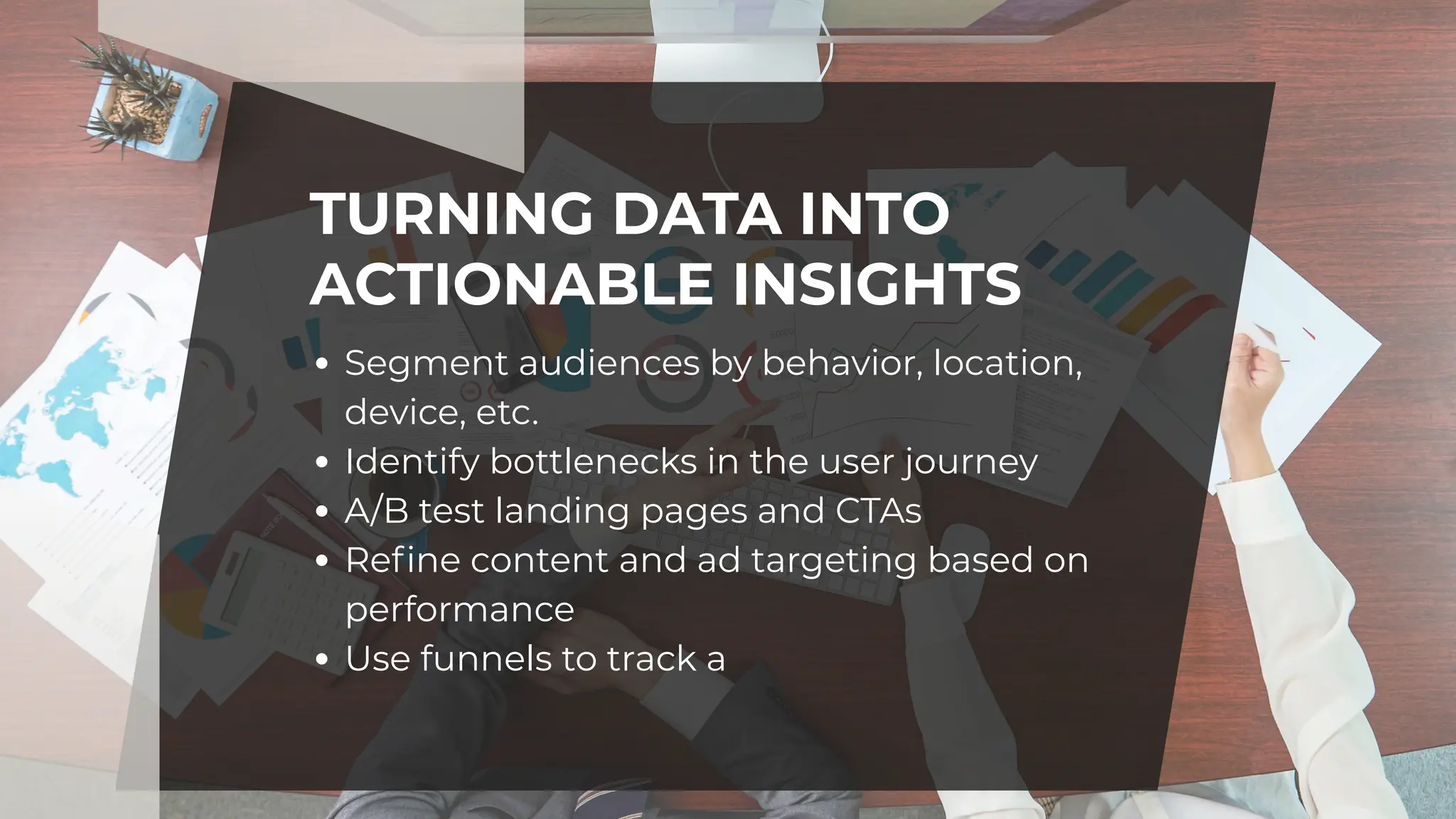 TURNING DATA INTO
ACTIONABLE INSIGHTS
Segment audiences by behavior, location,
device, etc.
Identify bottlenecks in the user journey
A/B test landing pages and CTAs
Refine content and ad targeting based on
performance
Use funnels to track a
 