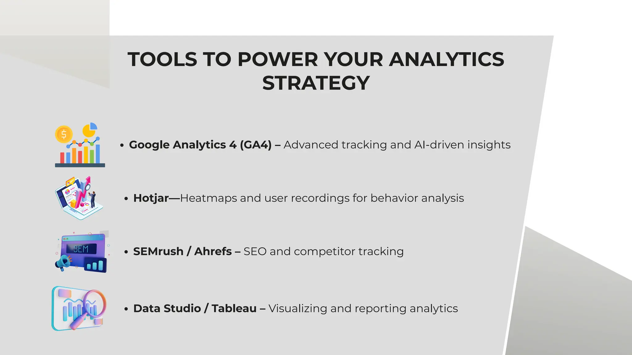 TOOLS TO POWER YOUR ANALYTICS
STRATEGY
Google Analytics 4 (GA4) – Advanced tracking and AI-driven insights
Hotjar—Heatmaps and user recordings for behavior analysis
SEMrush / Ahrefs – SEO and competitor tracking
Data Studio / Tableau – Visualizing and reporting analytics
 