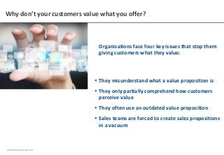 www.futurecurve.com
Why don’t your customers value what you offer?
Organisations face four key issues that stop them
giving customers what they value:
 They misunderstand what a value proposition is
 They only partially comprehend how customers
perceive value
 They often use an outdated value proposition
 Sales teams are forced to create sales propositions
in a vacuum
 