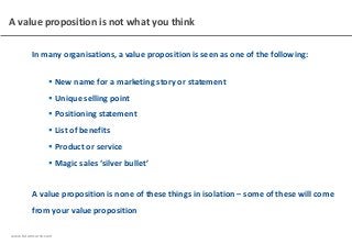 www.futurecurve.com
A value proposition is not what you think
In many organisations, a value proposition is seen as one of the following:
 New name for a marketing story or statement
 Unique selling point
 Positioning statement
 List of benefits
 Product or service
 Magic sales ‘silver bullet’
A value proposition is none of these things in isolation – some of these will come
from your value proposition
 