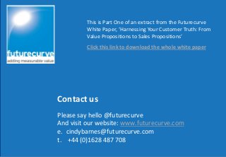 Contact us
This is Part One of an extract from the Futurecurve
White Paper, ‘Harnessing Your Customer Truth: From
Value Propositions to Sales Propositions’
Click this link to download the whole white paper
Please say hello @futurecurve
And visit our website: www.futurecurve.com
e. cindybarnes@futurecurve.com
t. +44 (0)1628 487 708
 