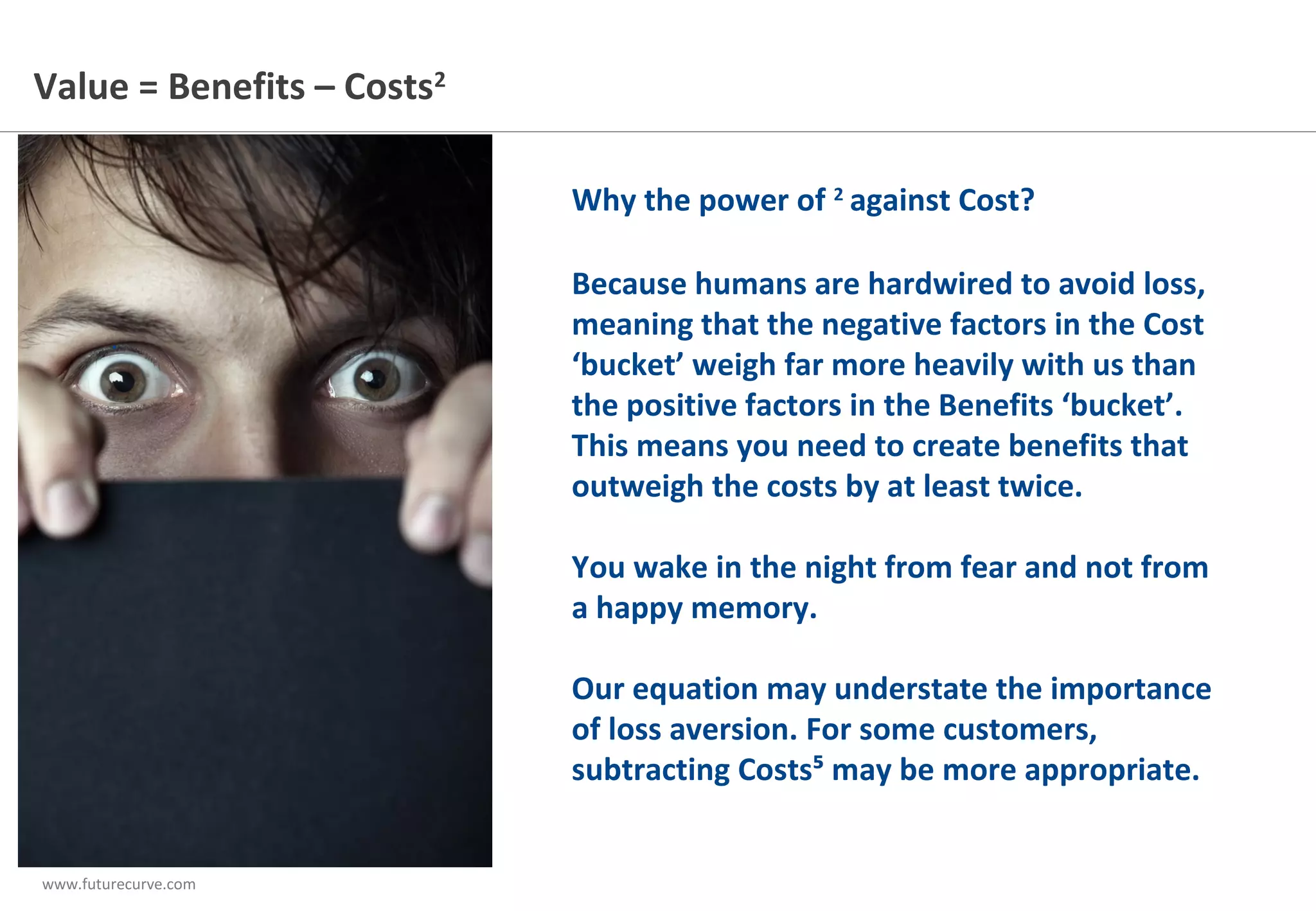 www.futurecurve.com
.
Why the power of 2
against Cost?
Because humans are hardwired to avoid loss,
meaning that the negative factors in the Cost
‘bucket’ weigh far more heavily with us than
the positive factors in the Benefits ‘bucket’.
This means you need to create benefits that
outweigh the costs by at least twice.
You wake in the night from fear and not from
a happy memory.
Our equation may understate the importance
of loss aversion. For some customers,
subtracting Costs⁵ may be more appropriate.
Value = Benefits – Costs2
 