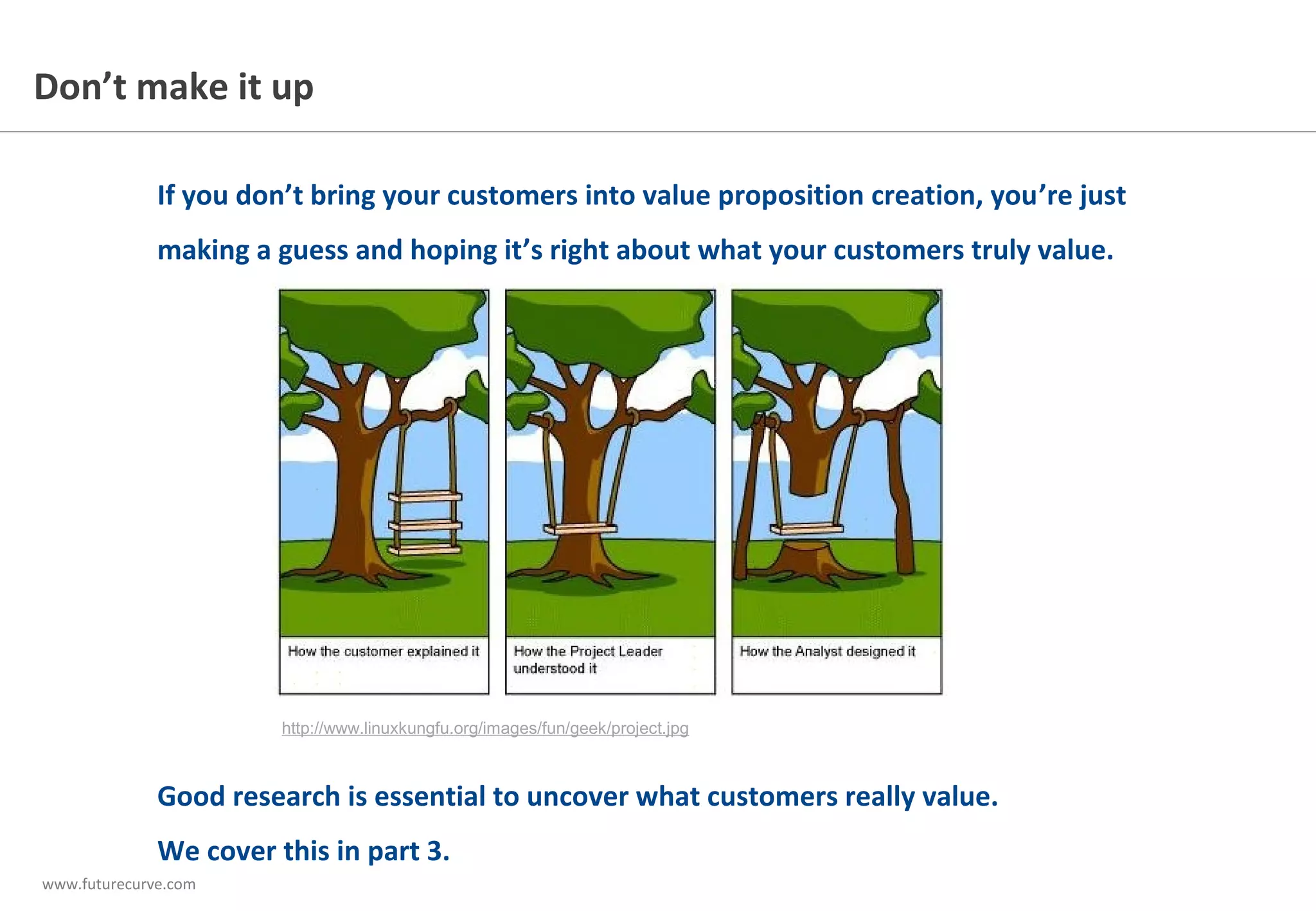 www.futurecurve.com
If you don’t bring your customers
into value proposition creation,
you’re just making a guess about
what your customers truly value.
This is about much more than just
asking them what they want.
Don’t make it up
http://www.linuxkungfu.org/images/fun/geek/project.jpg
Good research is essential to uncover what customers really value when they’ve
experienced working with you, not just listening to what they said in the sales meeting.
We cover this in part 3.
 