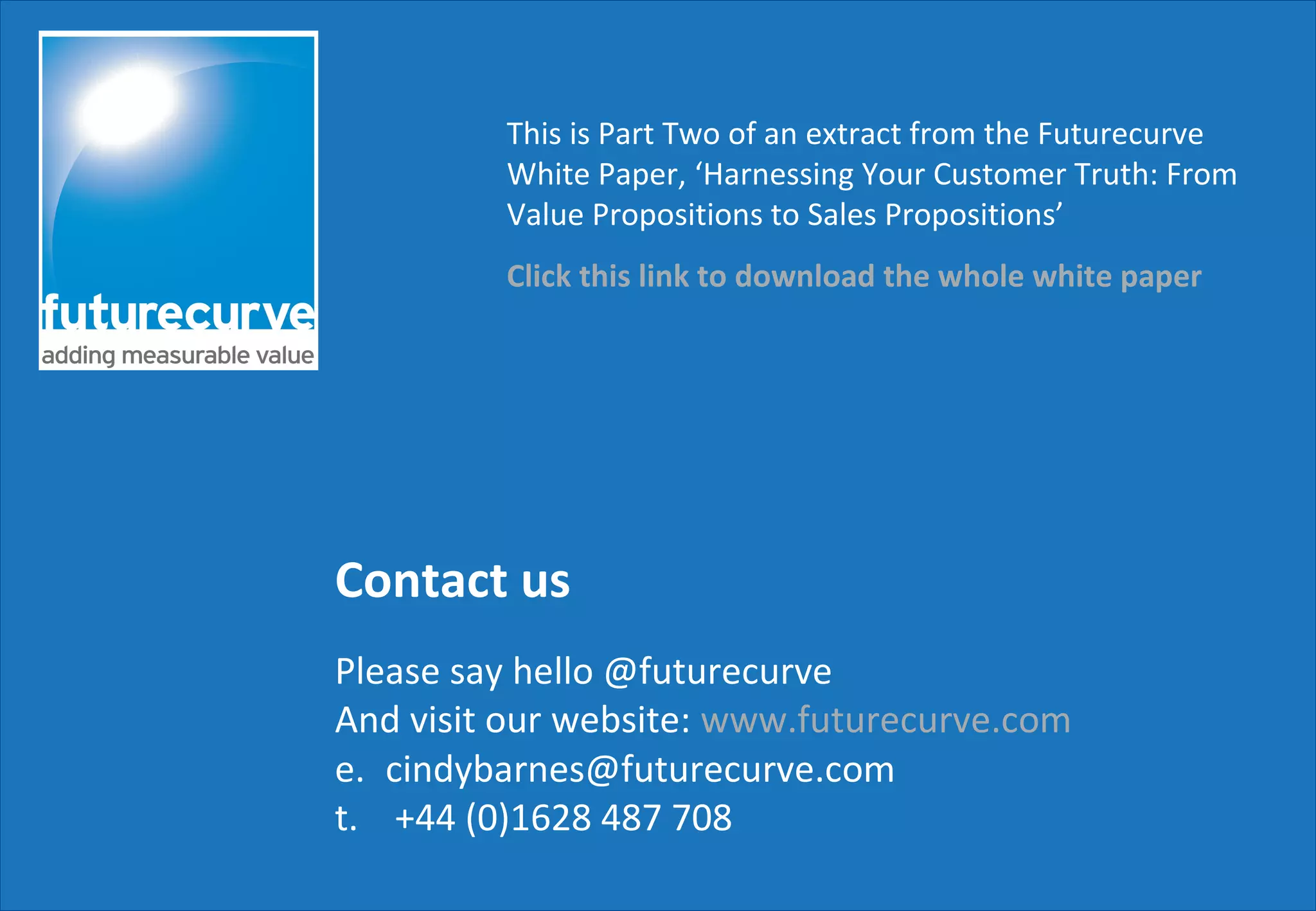 Contact us
Please say hello @futurecurve
And visit our website: www.futurecurve.com
e. cindybarnes@futurecurve.com
t. +44 (0)1628 487 708
This is Part Two of an extract from the Futurecurve
White Paper, ‘Harnessing Your Customer Truth: From
Value Propositions to Sales Propositions’
Click this link to download the whole white paper
 