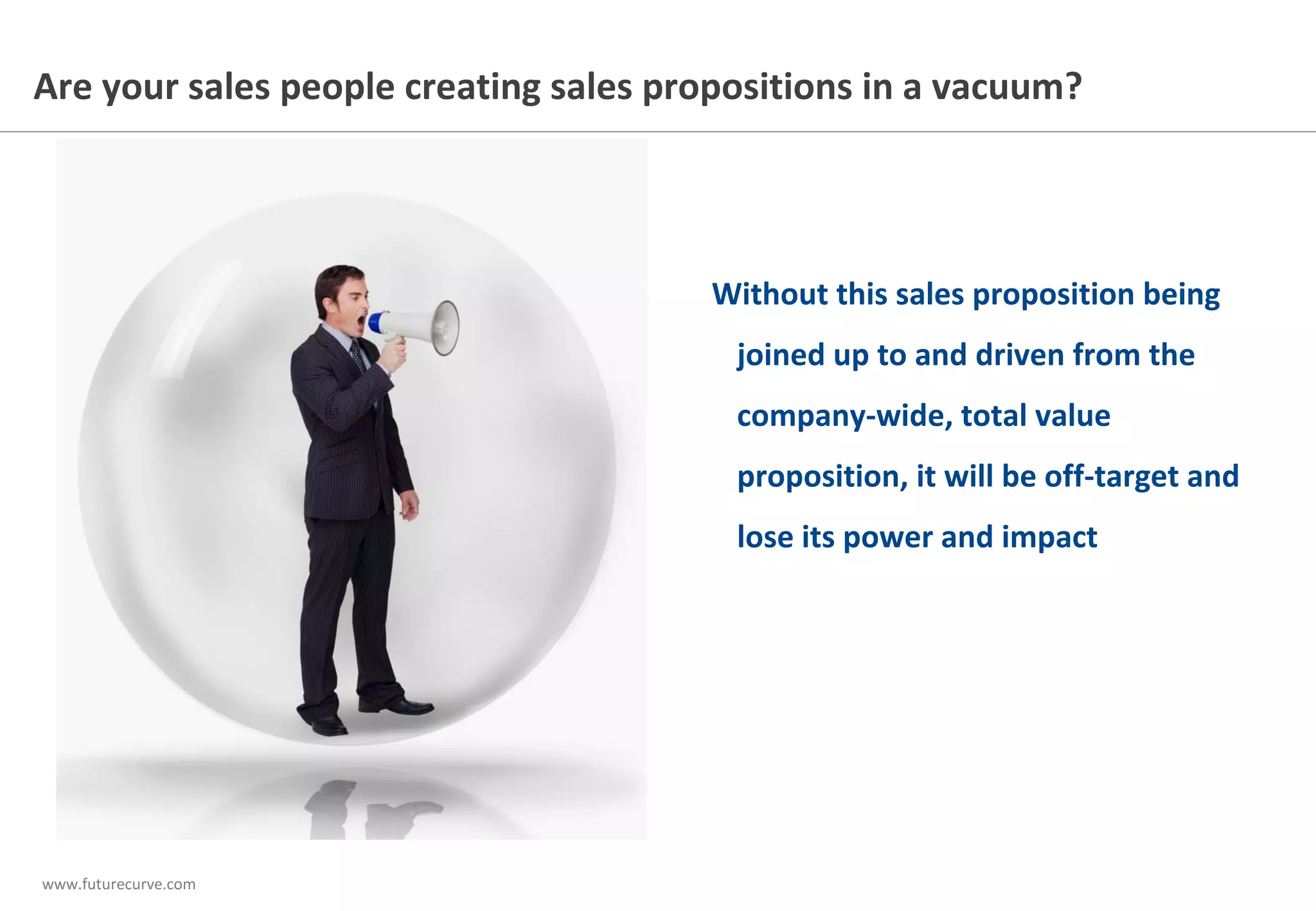 www.futurecurve.com
Are your sales people creating sales propositions in a vacuum?
Without this sales proposition being
joined up to and driven from the
company-wide, total value
proposition, it will be off-target and
lose its power and impact
 