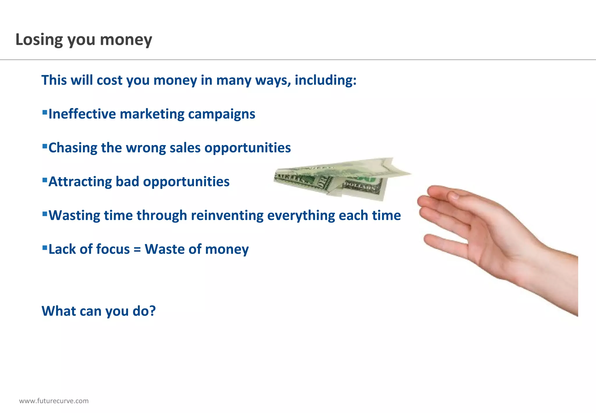 www.futurecurve.com
This will cost you money in many ways, including:
 Ineffective marketing campaigns
 Chasing the wrong sales opportunities
 Attracting bad opportunities
 Wasting time through reinventing everything each time
 Lack of focus = Waste of money
What can you do?
Losing you money
 
