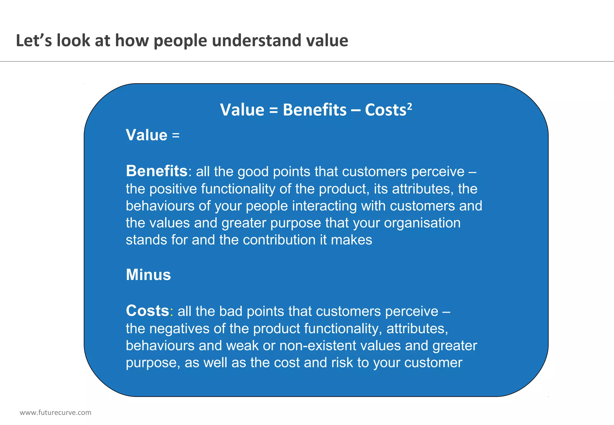 www.futurecurve.com
Value =
Benefits: all the good points that customers perceive –
the positive functionality of the product, its attributes, the
behaviours of your people interacting with customers and
the values and greater purpose that your organisation
stands for and the contribution it makes
Minus
Costs: all the bad points that customers perceive –
the negatives of the product functionality, attributes,
behaviours and weak or non-existent values and greater
purpose, as well as the cost and risk to your customer
Value = Benefits – Costs2
Let’s look at how people understand value
 