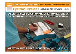 SAFETY HARNESS INSPECTION AND CARE IS MANDATORY BY
EUROPEAN LAW - BS 8437:2005 ADVISES EVERY SIX MONTHS*




SAFETY HARNESS INSPECTIONS FROM ONLY £12.50 + VAT
                                              VAT
ALPHA POWERED ACCESS OPERATOR SERVICES, UNIT 32/A3 BDC, STAFFORD PARK 4, TELFORD, TF3 3BA   TEL: 0844 414 3792
 