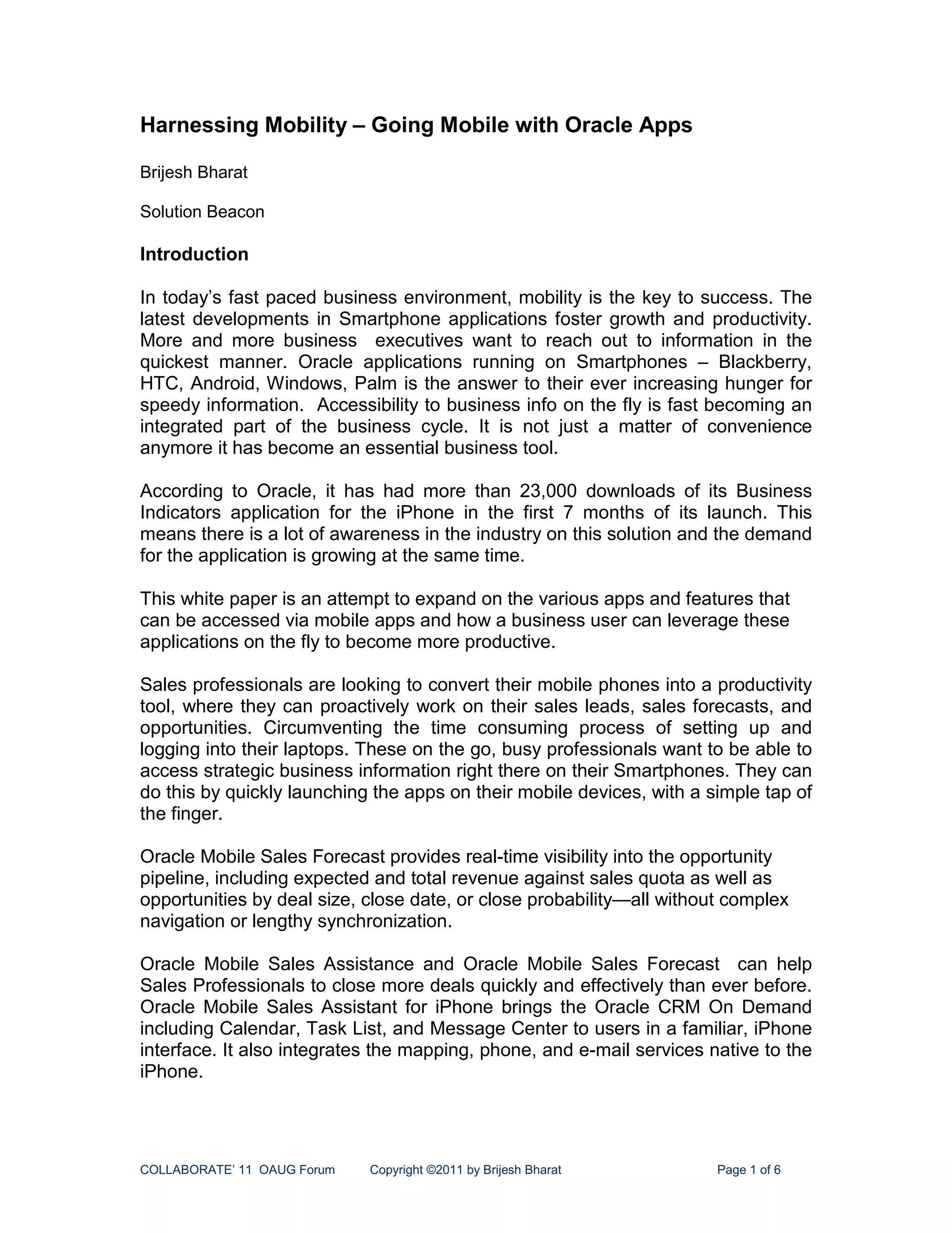 Harnessing Mobility – Going Mobile with Oracle Apps

Brijesh Bharat

Solution Beacon

Introduction

In today’s fast paced business environment, mobility is the key to success. The
latest developments in Smartphone applications foster growth and productivity.
More and more business executives want to reach out to information in the
quickest manner. Oracle applications running on Smartphones – Blackberry,
HTC, Android, Windows, Palm is the answer to their ever increasing hunger for
speedy information. Accessibility to business info on the fly is fast becoming an
integrated part of the business cycle. It is not just a matter of convenience
anymore it has become an essential business tool.

According to Oracle, it has had more than 23,000 downloads of its Business
Indicators application for the iPhone in the first 7 months of its launch. This
means there is a lot of awareness in the industry on this solution and the demand
for the application is growing at the same time.

This white paper is an attempt to expand on the various apps and features that
can be accessed via mobile apps and how a business user can leverage these
applications on the fly to become more productive.

Sales professionals are looking to convert their mobile phones into a productivity
tool, where they can proactively work on their sales leads, sales forecasts, and
opportunities. Circumventing the time consuming process of setting up and
logging into their laptops. These on the go, busy professionals want to be able to
access strategic business information right there on their Smartphones. They can
do this by quickly launching the apps on their mobile devices, with a simple tap of
the finger.

Oracle Mobile Sales Forecast provides real-time visibility into the opportunity
pipeline, including expected and total revenue against sales quota as well as
opportunities by deal size, close date, or close probability—all without complex
navigation or lengthy synchronization.

Oracle Mobile Sales Assistance and Oracle Mobile Sales Forecast can help
Sales Professionals to close more deals quickly and effectively than ever before.
Oracle Mobile Sales Assistant for iPhone brings the Oracle CRM On Demand
including Calendar, Task List, and Message Center to users in a familiar, iPhone
interface. It also integrates the mapping, phone, and e-mail services native to the
iPhone.




COLLABORATE’ 11 OAUG Forum   Copyright ©2011 by Brijesh Bharat         Page 1 of 6
 