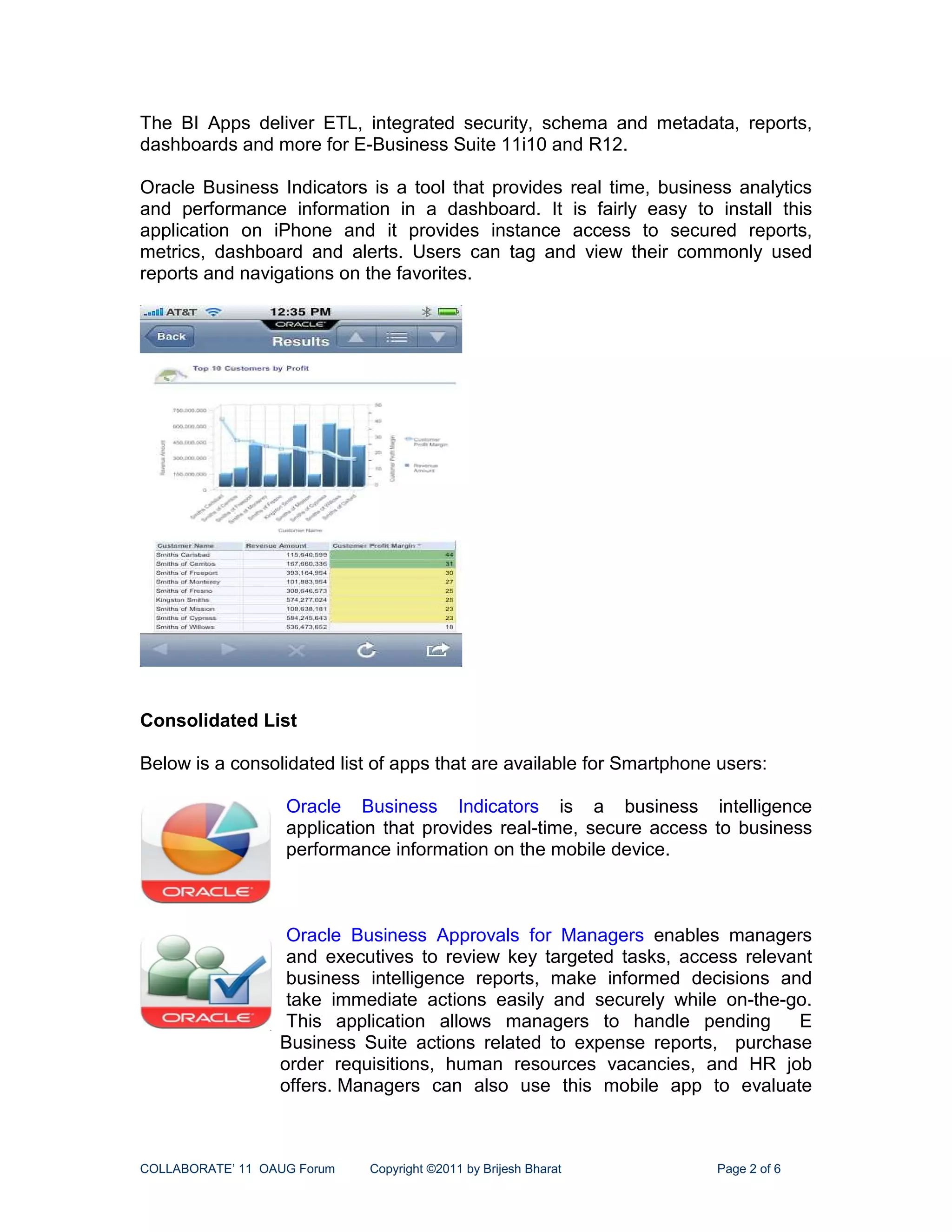The BI Apps deliver ETL, integrated security, schema and metadata, reports,
dashboards and more for E-Business Suite 11i10 and R12.

Oracle Business Indicators is a tool that provides real time, business analytics
and performance information in a dashboard. It is fairly easy to install this
application on iPhone and it provides instance access to secured reports,
metrics, dashboard and alerts. Users can tag and view their commonly used
reports and navigations on the favorites.




Consolidated List

Below is a consolidated list of apps that are available for Smartphone users:

                   Oracle Business Indicators is a business intelligence
                   application that provides real-time, secure access to business
                   performance information on the mobile device.



                   Oracle Business Approvals for Managers enables managers
                   and executives to review key targeted tasks, access relevant
                   business intelligence reports, make informed decisions and
                   take immediate actions easily and securely while on-the-go.
                   This application allows managers to handle pending        E
                  Business Suite actions related to expense reports, purchase
                  order requisitions, human resources vacancies, and HR job
                  offers. Managers can also use this mobile app to evaluate



COLLABORATE’ 11 OAUG Forum   Copyright ©2011 by Brijesh Bharat        Page 2 of 6
 