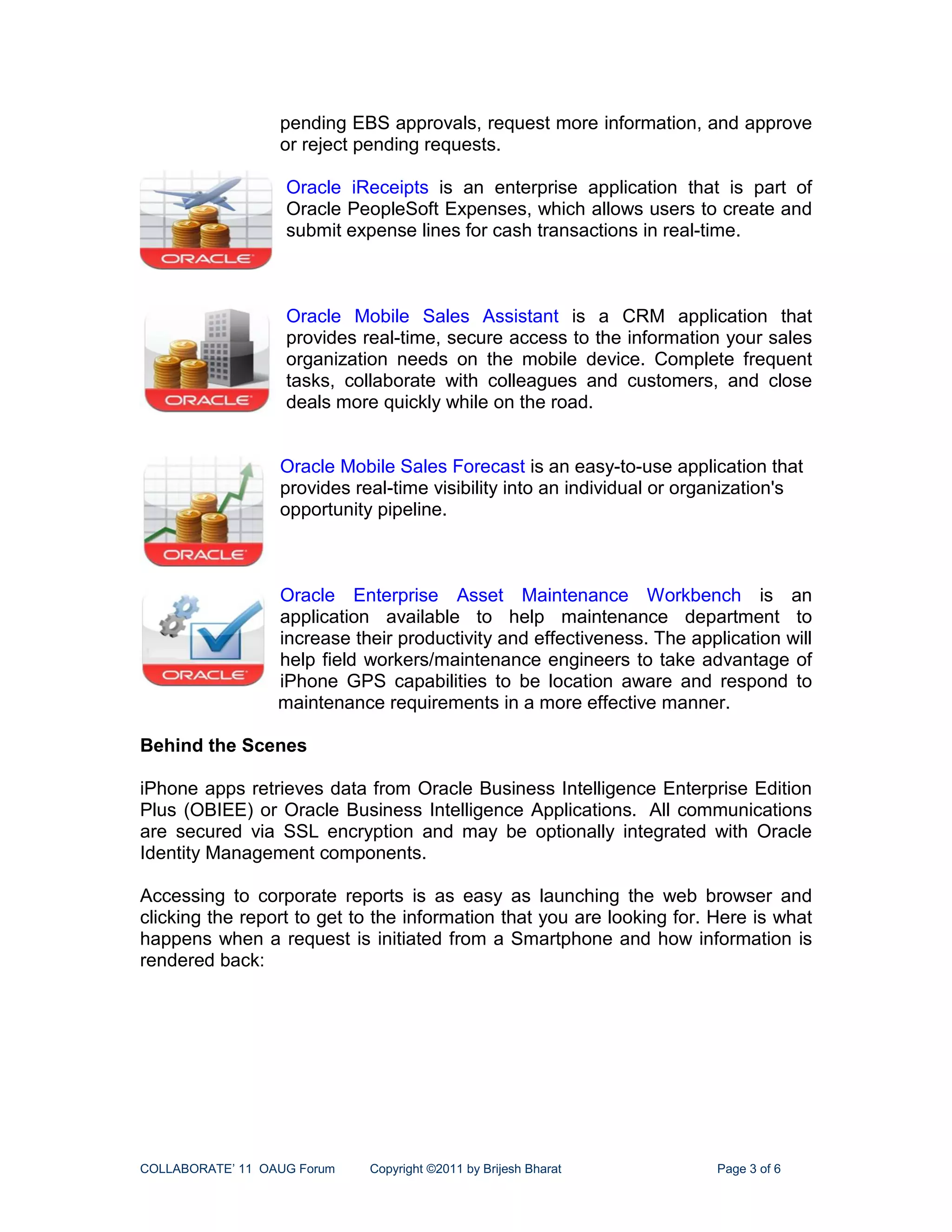 pending EBS approvals, request more information, and approve
                  or reject pending requests.

                   Oracle iReceipts is an enterprise application that is part of
                   Oracle PeopleSoft Expenses, which allows users to create and
                   submit expense lines for cash transactions in real-time.



                   Oracle Mobile Sales Assistant is a CRM application that
                   provides real-time, secure access to the information your sales
                   organization needs on the mobile device. Complete frequent
                   tasks, collaborate with colleagues and customers, and close
                   deals more quickly while on the road.


                  Oracle Mobile Sales Forecast is an easy-to-use application that
                  provides real-time visibility into an individual or organization's
                  opportunity pipeline.



                  Oracle Enterprise Asset Maintenance Workbench is an
                  application available to help maintenance department to
                  increase their productivity and effectiveness. The application will
                  help field workers/maintenance engineers to take advantage of
                  iPhone GPS capabilities to be location aware and respond to
                  maintenance requirements in a more effective manner.

Behind the Scenes

iPhone apps retrieves data from Oracle Business Intelligence Enterprise Edition
Plus (OBIEE) or Oracle Business Intelligence Applications. All communications
are secured via SSL encryption and may be optionally integrated with Oracle
Identity Management components.

Accessing to corporate reports is as easy as launching the web browser and
clicking the report to get to the information that you are looking for. Here is what
happens when a request is initiated from a Smartphone and how information is
rendered back:




COLLABORATE’ 11 OAUG Forum   Copyright ©2011 by Brijesh Bharat           Page 3 of 6
 