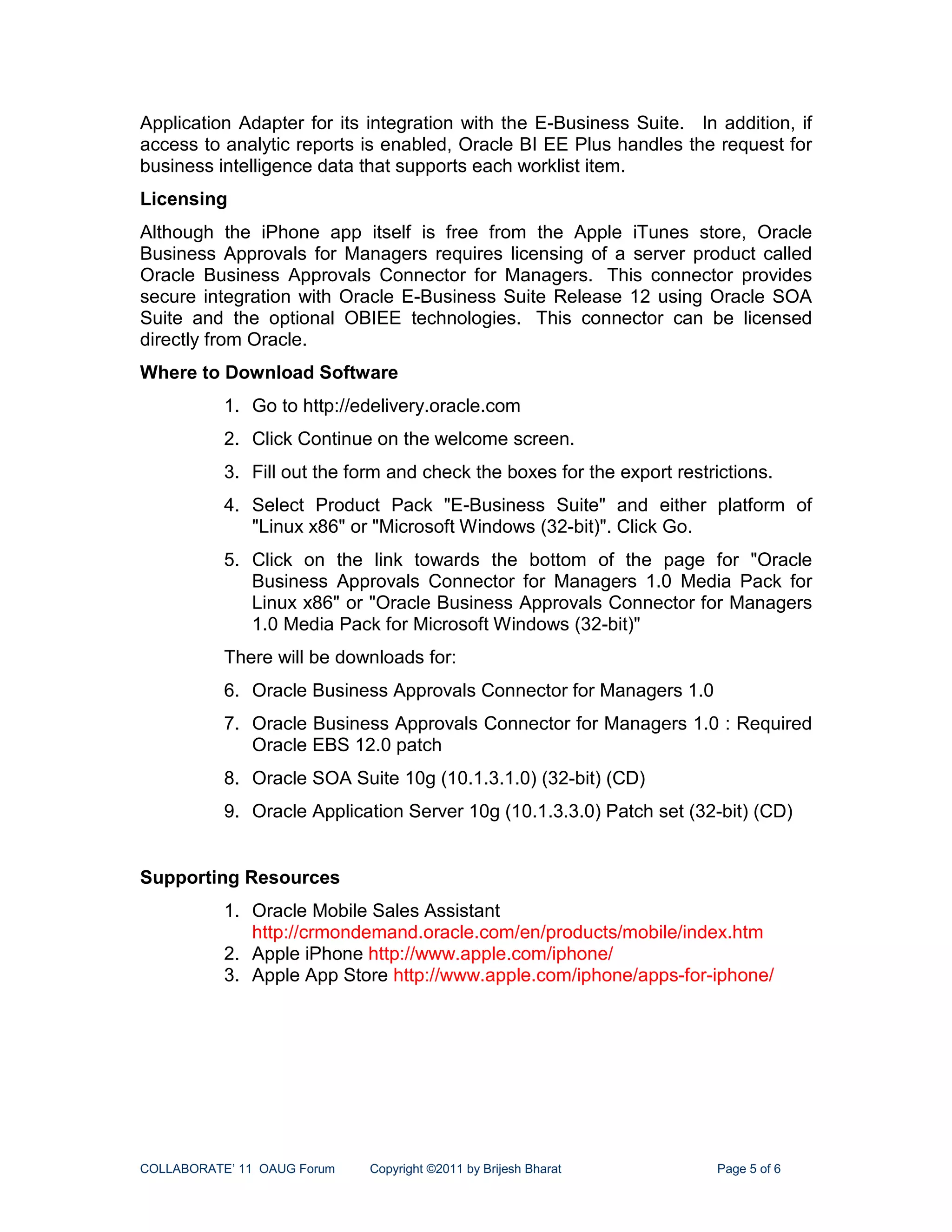 Application Adapter for its integration with the E-Business Suite. In addition, if
access to analytic reports is enabled, Oracle BI EE Plus handles the request for
business intelligence data that supports each worklist item.
Licensing
Although the iPhone app itself is free from the Apple iTunes store, Oracle
Business Approvals for Managers requires licensing of a server product called
Oracle Business Approvals Connector for Managers. This connector provides
secure integration with Oracle E-Business Suite Release 12 using Oracle SOA
Suite and the optional OBIEE technologies. This connector can be licensed
directly from Oracle.
Where to Download Software
           1. Go to http://edelivery.oracle.com
           2. Click Continue on the welcome screen.
           3. Fill out the form and check the boxes for the export restrictions.
           4. Select Product Pack "E-Business Suite" and either platform of
              "Linux x86" or "Microsoft Windows (32-bit)". Click Go.
           5. Click on the link towards the bottom of the page for "Oracle
              Business Approvals Connector for Managers 1.0 Media Pack for
              Linux x86" or "Oracle Business Approvals Connector for Managers
              1.0 Media Pack for Microsoft Windows (32-bit)"
           There will be downloads for:
           6. Oracle Business Approvals Connector for Managers 1.0
           7. Oracle Business Approvals Connector for Managers 1.0 : Required
              Oracle EBS 12.0 patch
           8. Oracle SOA Suite 10g (10.1.3.1.0) (32-bit) (CD)
           9. Oracle Application Server 10g (10.1.3.3.0) Patch set (32-bit) (CD)


Supporting Resources
           1. Oracle Mobile Sales Assistant
              http://crmondemand.oracle.com/en/products/mobile/index.htm
           2. Apple iPhone http://www.apple.com/iphone/
           3. Apple App Store http://www.apple.com/iphone/apps-for-iphone/




COLLABORATE’ 11 OAUG Forum   Copyright ©2011 by Brijesh Bharat          Page 5 of 6
 
