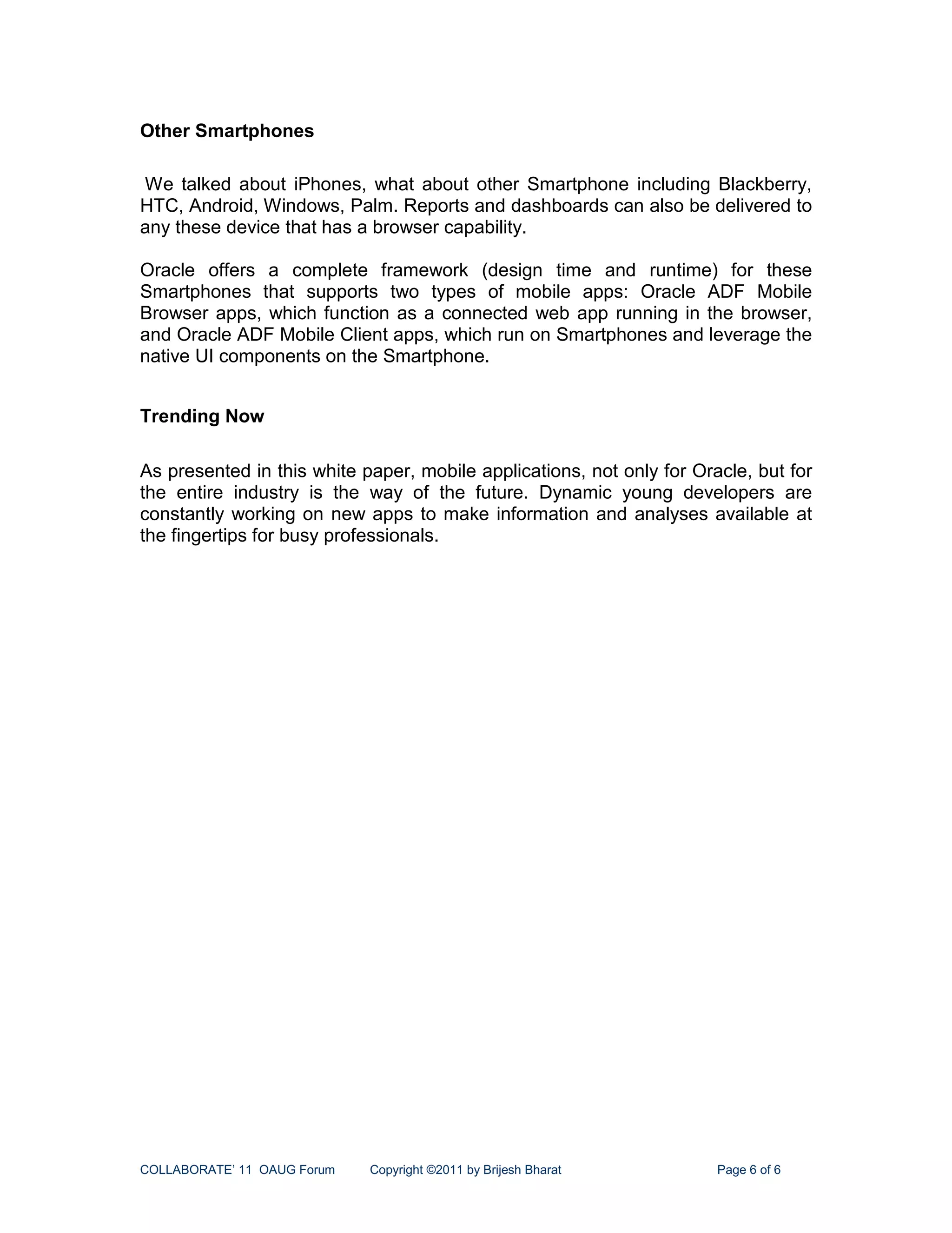 Other Smartphones

We talked about iPhones, what about other Smartphone including Blackberry,
HTC, Android, Windows, Palm. Reports and dashboards can also be delivered to
any these device that has a browser capability.

Oracle offers a complete framework (design time and runtime) for these
Smartphones that supports two types of mobile apps: Oracle ADF Mobile
Browser apps, which function as a connected web app running in the browser,
and Oracle ADF Mobile Client apps, which run on Smartphones and leverage the
native UI components on the Smartphone.


Trending Now

As presented in this white paper, mobile applications, not only for Oracle, but for
the entire industry is the way of the future. Dynamic young developers are
constantly working on new apps to make information and analyses available at
the fingertips for busy professionals.




COLLABORATE’ 11 OAUG Forum   Copyright ©2011 by Brijesh Bharat         Page 6 of 6
 