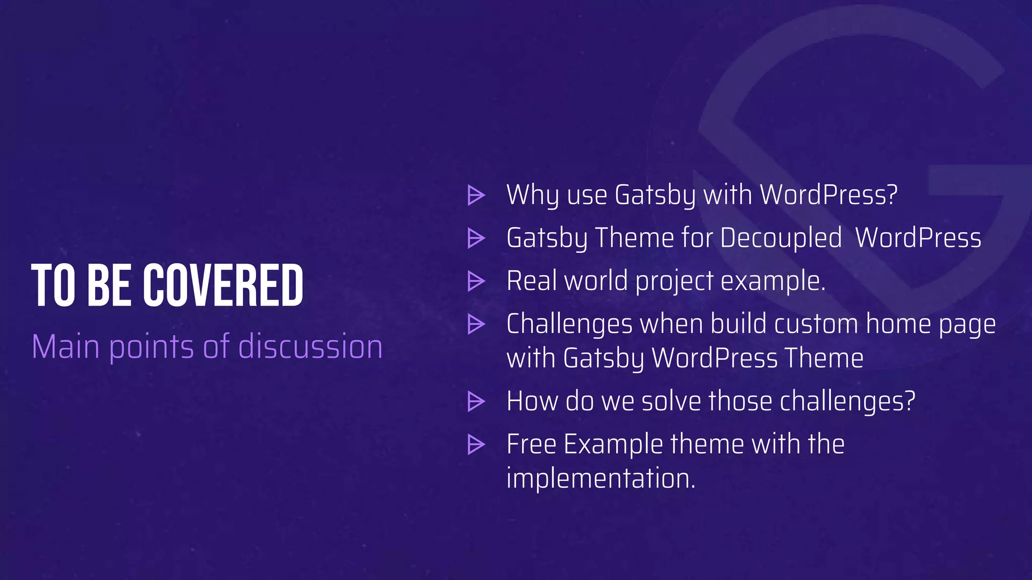 To BE COVERED
Main points of discussion
⩥ Why use Gatsby with WordPress?
⩥ Gatsby Theme for Decoupled WordPress
⩥ Real world project example.
⩥ Challenges when build custom home page
with Gatsby WordPress Theme
⩥ How do we solve those challenges?
⩥ Free Example theme with the
implementation.
 