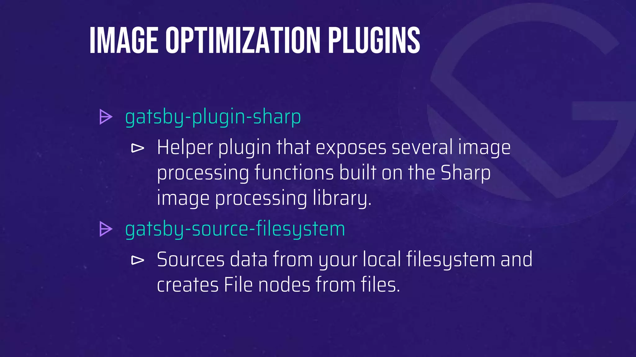 ⩥ gatsby-plugin-sharp
⊳ Helper plugin that exposes several image
processing functions built on the Sharp
image processing library.
⩥ gatsby-source-filesystem
⊳ Sources data from your local filesystem and
creates File nodes from files.
Image Optimization plugins
 