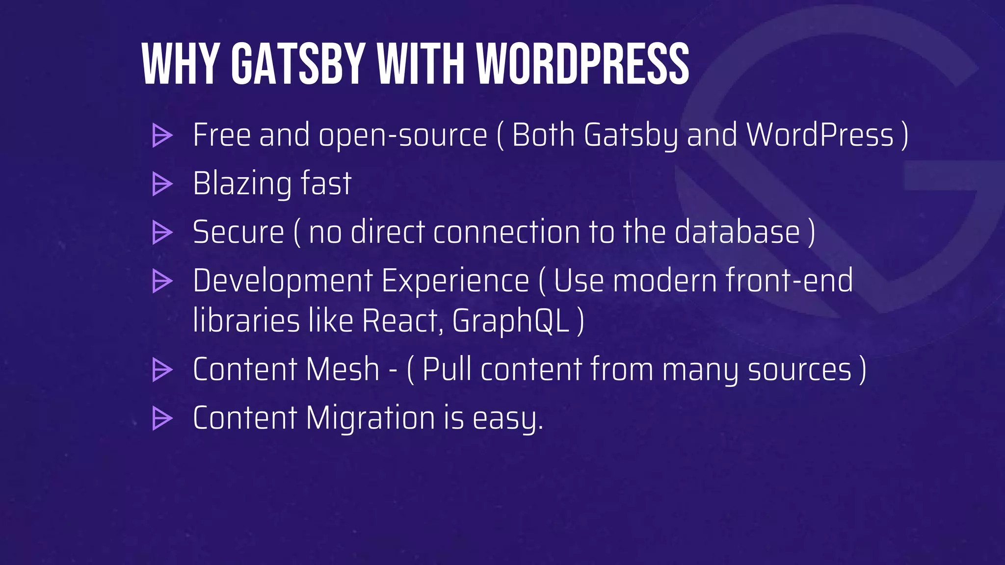 ⩥ Free and open-source ( Both Gatsby and WordPress )
⩥ Blazing fast
⩥ Secure ( no direct connection to the database )
⩥ Development Experience ( Use modern front-end
libraries like React, GraphQL )
⩥ Content Mesh - ( Pull content from many sources )
⩥ Content Migration is easy.
Why Gatsby with WordPress
 