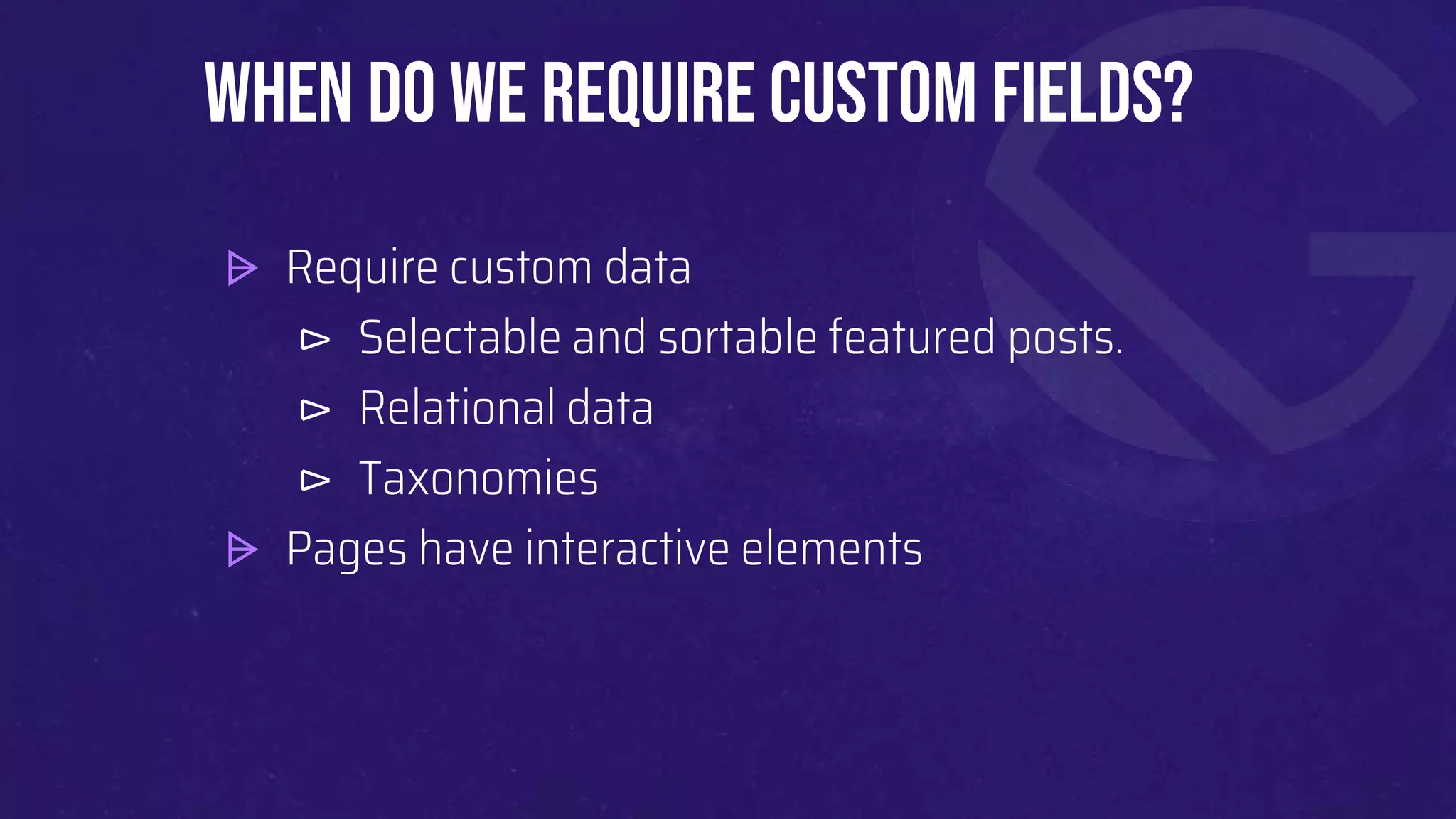 ⩥ Require custom data
⊳ Selectable and sortable featured posts.
⊳ Relational data
⊳ Taxonomies
⩥ Pages have interactive elements
When do we require Custom fields?
 